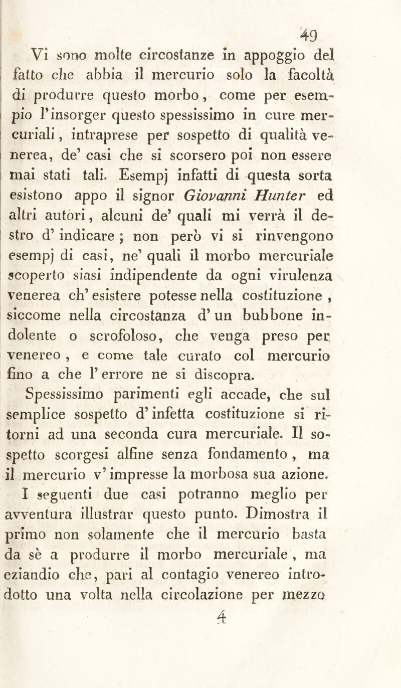 Vi sono molte circostanze in appoggio del fatto che abbia il mercurio solo la facoltà di produrre questo morbo, come per esem¬ pio l’insorger questo spessissimo in cure mer» curiali, intraprese per sospetto di qualità ve- i nerea, de’ casi che si scorsero poi non essere mai stati tali. Esempj infatti di questa sorta esistono appo il signor Giovanni Hunter ed altri autori, alcuni de’ quali mi verrà il de¬ stro d’ indicare ; non però vi si rinvengono esempj di casi, ne’ quali il morbo mercuriale scoperto siasi indipendente da ogni virulenza venerea eh’ esistere potesse nella costituzione , siccome nella circostanza d’un bubbone in¬ dolente o scrofoloso, che venga preso per venereo , e come tale curato col mercurio fino a che l’errore ne si discopra. Spessissimo parimenti egli accade, che sul semplice sospetto d’infetta costituzione si ri¬ torni ad una seconda cura mercuriale. II so¬ spetto scorgesi alfine senza fondamento , ma il mercurio v’ impresse la morbosa sua azione. I seguenti due casi potranno meglio per avventura illustrar questo punto. Dimostra il primo non solamente che il mercurio basta da sè a produrre il morbo mercuriale , ma eziandio che, pari al contagio venereo intro¬ dotto una volta nella circolazione per mezzo 4