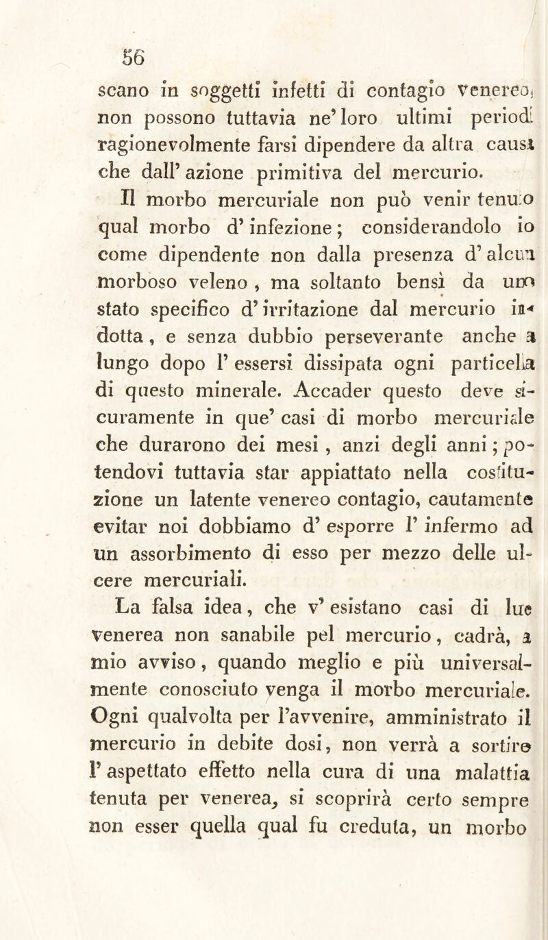 scano in soggetti infetti di contagio venereo, non possono tuttavia ne’loro ultimi periodi ragionevolmente farsi dipendere da altra causi che dall’ azione primitiva del mercurio. II morbo mercuriale non può venir tenu;o qual morbo d’infezione ; considerandolo io come dipendente non dalla presenza d’alena morboso veleno * ma soltanto bensì da uno ♦ stato specifico d’irritazione dal mercurio in* dotta , e senza dubbio perseverante anche a lungo dopo 1’ essersi dissipata ogni particella di questo minerale. Accader questo deve si¬ curamente in que’ casi di morbo mercuriale che durarono dei mesi , anzi degli anni ; po¬ tendovi tuttavia star appiattato nella costitu¬ zione un latente venereo contagio, cautamente evitar noi dobbiamo d’ esporre l’infermo ad un assorbimento di esso per mezzo delle ul¬ cere mercuriali. La falsa idea, che v’ esistano casi di lue venerea non sanabile pel mercurio, cadrà, a mio avviso, quando meglio e più universal¬ mente conosciuto venga il morbo mercuriale. Ogni qualvolta per l’avvenire, amministrato il mercurio in debite dosi, non verrà a sortir© V aspettato effetto nella cura di una malattia tenuta per venerea, si scoprirà certo sempre non esser quella qual fu creduta, un morbo