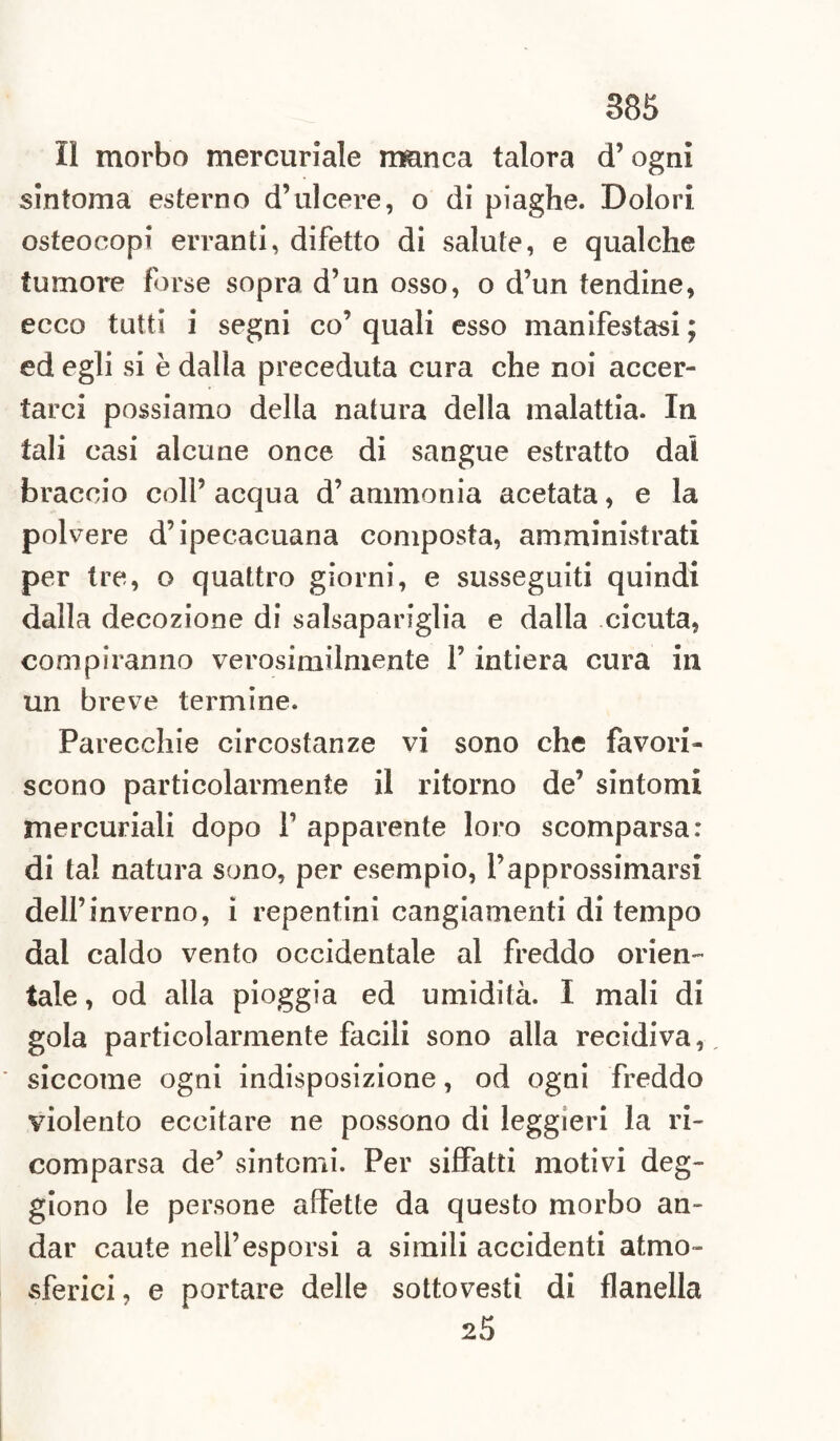 Il morbo mercuriale manca talora d’ogni sintonia esterno d’ulcere, o di piaghe. Dolori osteocopi erranti, difetto di salute, e qualche tumore forse sopra d’un osso, o d’un tendine, ecco tutti i segni co’ quali esso manifestasi ; ed egli si è dalla preceduta cura che noi accer¬ tarci possiamo della natura della malattia. In tali casi alcune once di sangue estratto dal braccio coll’ acqua d’ammonia acetata, e la polvere d’ipecacuana composta, amministrati per tre, o quattro giorni, e susseguiti quindi dalla decozione di salsapariglia e dalla cicuta, compiranno verosimilmente l’intiera cura in un breve termine. Parecchie circostanze vi sono che favori¬ scono particolarmente il ritorno de’ sintomi mercuriali dopo 1’ apparente loro scomparsa: di tal natura sono, per esempio, l’approssimarsi dell’inverno, i repentini cangiamenti di tempo dal caldo vento occidentale al freddo orien¬ tale , od alla pioggia ed umidità. I mali di gola particolarmente facili sono alla recidiva, siccome ogni indisposizione, od ogni freddo violento eccitare ne possono di leggieri la ri¬ comparsa de’ sintomi. Per siffatti motivi deg- giono le persone affette da questo morbo an¬ dar caute nell’esporsi a simili accidenti atmo¬ sferici , e portare delle sottovesti di flanella 25