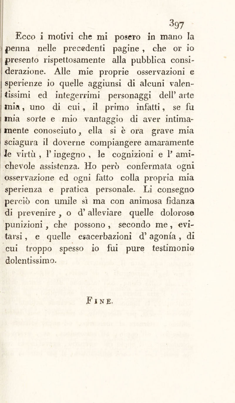 3 97 Ecco i motivi che mi posero in mano la penna nelle precedenti pagine , che or io presento rispettosamente alla pubblica consi¬ derazione. Alle mie proprie osservazioni e sperienze io quelle aggiunsi di alcuni valen¬ tissimi ed integerrimi personaggi dell’ arte mia, uno di cui , il primo infatti, se fu mia sorte e mio vantaggio di aver intima¬ mente conosciuto , ella si è ora grave mia sciagura il doverne compiangere amaramente le virtù , l’ingegno , le cognizioni e P ami¬ chevole assistenza. Ho però confermata ogni osservazione ed ogni fatto colla propria mia sperienza e pratica personale. Li consegno perciò con umile sì ma con animosa fidanza di prevenire 5 o d’alleviare quelle dolorose punizioni , che possono , secondo me, evi¬ tarsi , e quelle esacerbazionì d’agonia, di cui troppo spesso io fui pure testimonio dolentissimo.