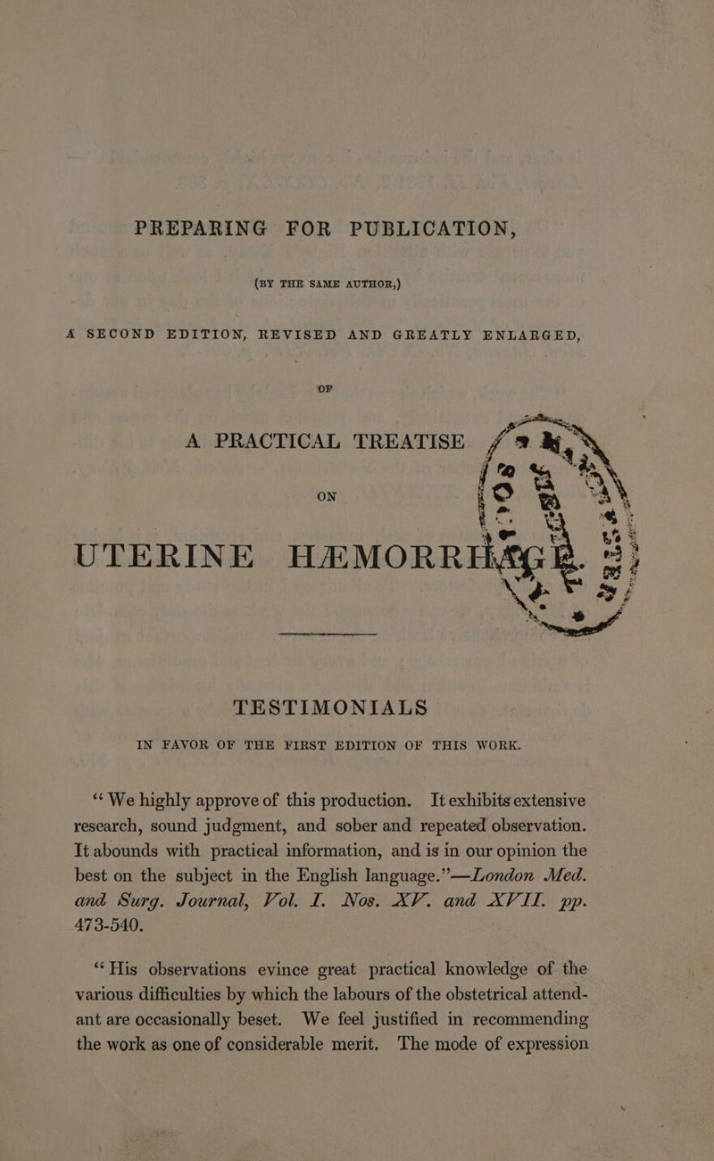 PREPARING FOR PUBLICATION, (BY THE SAME AUTHOR,) A SECOND EDITION, REVISED AND GREATLY ENLARGED, OF A PRACTICAL TREATISE. fi ON UTERINE HEMORRE TESTIMONIALS IN FAVOR OF THE FIRST EDITION OF THIS WORK. ** We highly approve of this production. It exhibits extensive research, sound judgment, and sober and repeated observation. It abounds with practical information, and is in our opinion the best on the subject in the English language.”—London Med. and Surg. Journal, Vol. I. Nos. XV. and XVII. pp. 473-540. ‘“‘ His observations evince great practical knowledge of the various difficulties by which the labours of the obstetrical attend- ant are occasionally beset. We feel justified in recommending the work as one of considerable merit, The mode of expression