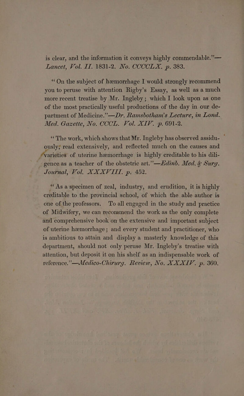 is clear, and the information it conveys highly commendable.” — Lancet, Vol. IT. 1831-2. No. CCCCLX. p. 383. “On the subject of hemorrhage I would strongly recommend you to peruse with attention Rigby’s Essay, as well as a much more recent treatise by Mr. Ingleby ; which I look upon as one of the most practically useful productions of the day in our de- partment of Medicine.” —Dr. Ramsbotham’s Lecture, in Lond. Med. Gazette, No. CCCL. Vol. XIV. p, 691-2. “The work, which shows that Mr. Ingleby has observed assidu- ~ ously; read extensively, and reflected much on the causes and varieties of uterine hemorrhage is highly creditable to his dili- gence as a teacher of the obstetric art.”—Ldinb. Med. § Surg. Journal, Vol. XX XVIII, p. 482. “As a specimen of zeal, industry, and erudition, it is highly creditable to the provincial school, of which the able author is one of the professors. To all engaged in the study and practice of Midwifery, we can recommend the work as the only complete and comprehensive book on the extensive and important subject of uterine hemorrhage; and every student and practitioner, who is ambitious to attain and display a masterly knowledge of this department, should not only peruse Mr. Ingleby’s treatise with attention, but deposit it on his shelf as an indispensable work of reference.”—Medico-Chirurg. Review, No. XXXIV. p. 360.
