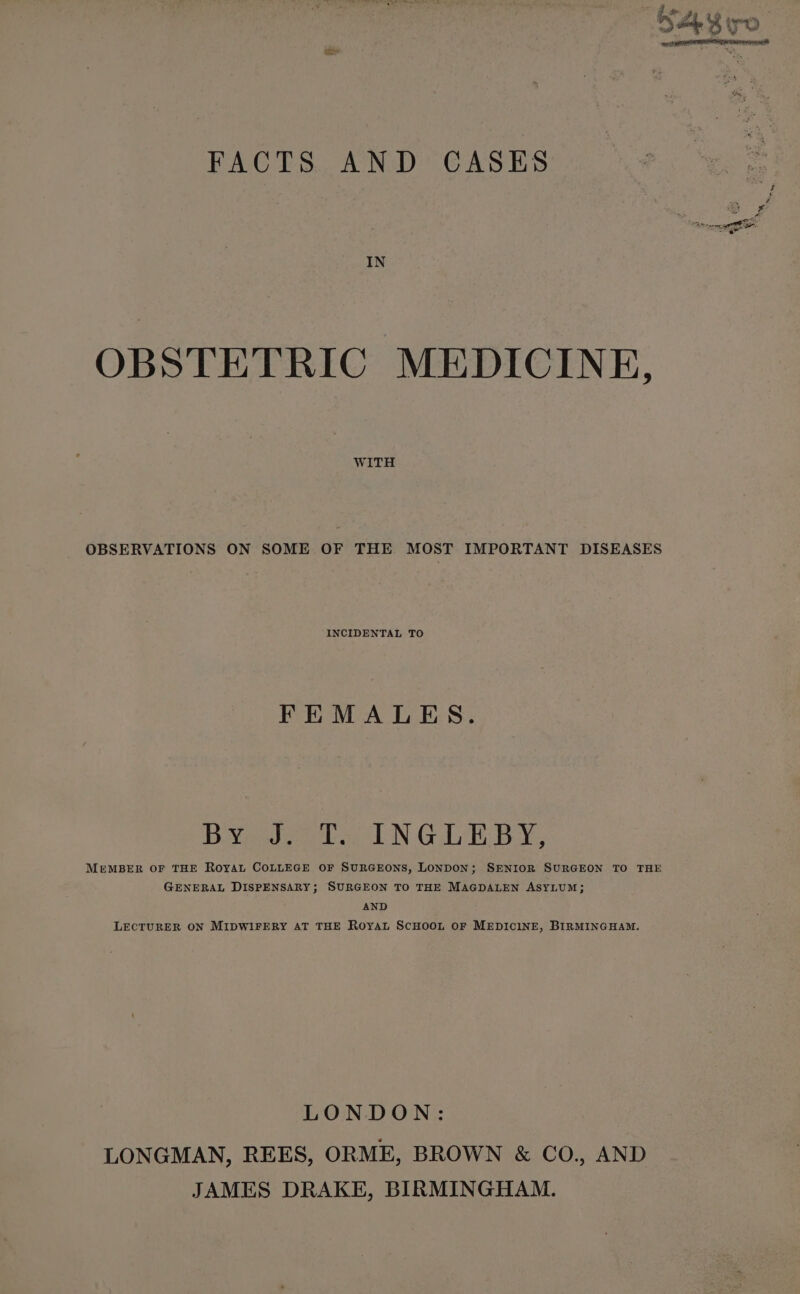 IN OBSTETRIC MEDICINE, WITH OBSERVATIONS ON SOME OF THE MOST IMPORTANT DISEASES INCIDENTAL TO FEMALES. BYe037 facil N GLE BY, MEMBER OF THE ROYAL COLLEGE OF SURGEONS, LONDON; SENIOR SURGEON TO THE GENERAL DISPENSARY; SURGEON TO THE MAGDALEN ASYLUM; AND LECTURER ON MIDWIFERY AT THE ROYAL SCHOOL OF MEDICINE, BIRMINGHAM. LONDON: LONGMAN, REES, ORME, BROWN &amp; CO., AND JAMES DRAKE, BIRMINGHAM.