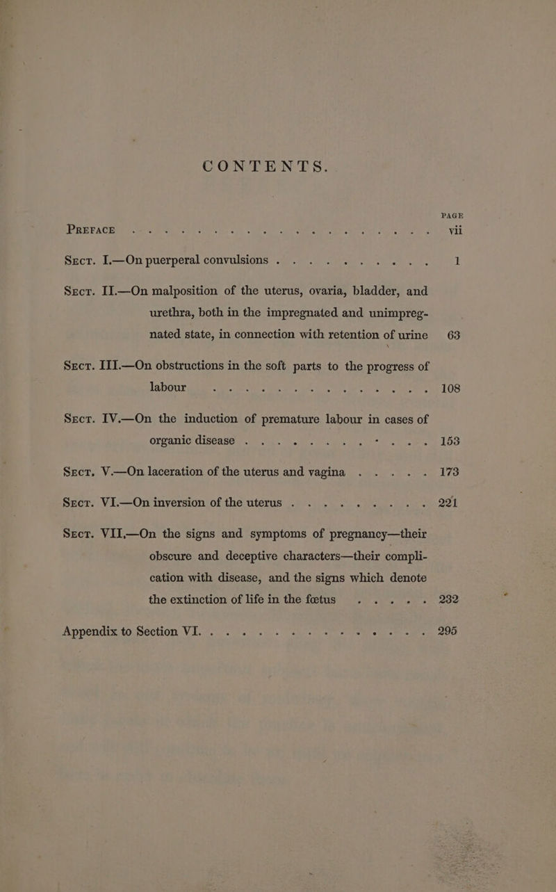 CONTENTS. PREFACE Sect. .—On puerperal convulsions . . . . .... Sect. II.—On malposition of the uterus, ovaria, bladder, and urethra, both in the impregnated and unimpreg- nated state, in connection with retention of urine Sect. IIJ.—On obstructions in the soft parts to the progress of labour Sect. IV.—On the induction of premature labour in cases of organic disease . . . . Sect. V.—On laceration of the uterus and vagina Sect. VI.—On inversion of the uterus . Sect. VII,—On the signs and symptoms of pregnancy—their obscure and deceptive characters—their compli- cation with disease, and the signs which denote the extinction of life in the foetus Appendix to:Section VI... 9... ea 63 108 153 173 221 232 295