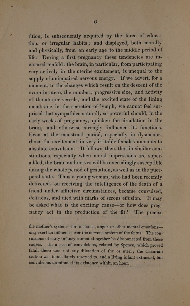tition, is subsequently acquired by the force of educa- tion, or irregular habits; and displayed, both morally and physically, from an early age to the middle period of life. During a first pregnancy these tendencies are in- creased tenfold: the brain, in particular, from participating very actively in the uterine excitement, is unequal to the supply of unimpaired nervous energy. If we advert, for a moment, to the changes which result on the descent of the ovum in utero, the number, progressive size, and activity of the uterine vessels, and the excited state of the lining membrane in the secretion of lymph, we cannot feel sur- prised that sympathies naturally so powerful should, in the early weeks of pregnancy, quicken the circulation in the brain, and otherwise strongly influence its functions. Even at the menstrual period, especially in dysmenor- rheea, the excitement in very irritable females amounts to absolute convulsion. It follows, then, that in similar con- stitutions, especially when moral impressions are super- added, the brain and nerves will be exceedingly susceptible during the whole period of gestation, as well as in the puer- peral state. ‘Thus a young woman, who had been recently delivered, on receiving the intelligence of the death of a friend under afflictive circumstances, became convulsed, delirious, and died with marks of serous effusion. It may be asked what is the exciting cause—or how does preg- nancy act in the production of the fit? The precise ' the mother’s system—for instance, anger or other mental emotions— may exert an influence over the nervous system of the fetus. The con- vulsions of early infancy cannot altogether be disconnected from these causes. In a case of convulsions, related by Spence, which proved fatal, there was not any dilatation of the os uteri; the Cesarian section was immediately resorted to, and a living infant extracted, but convulsions terminated its existence within an hour.