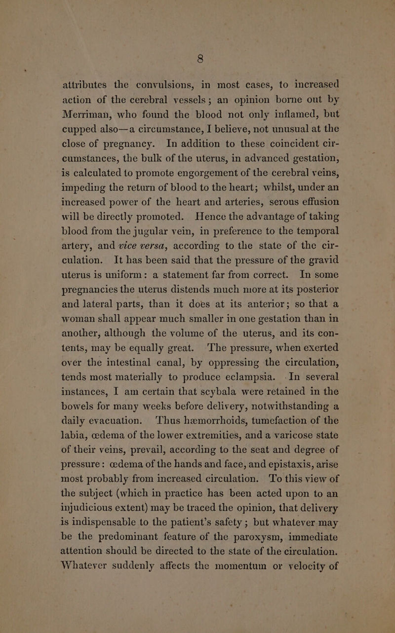 attributes the convulsions, in most cases, to increased action of the cerebral vessels; an opinion borne out by Merriman, who found the blood not only inflamed, but cupped also—a circumstance, I believe, not unusual at the close of pregnancy. In addition to these coincident cir- cumstances, the bulk of the uterus, in advanced gestation, is calculated to promote engorgement of the cerebral veins, impeding the return of blood to the heart; whilst, under an increased power of the heart and arteries, serous effusion will be directly promoted. Hence the advantage of taking blood from the jugular vein, in preference to the temporal artery, and vice versa, according to the state of the cir- culation. It has been said that the pressure of the gravid uterus is uniform: a statement far from correct. In some pregnancies the uterus distends much more at its posterior and lateral parts, than it does at its anterior; so that a woman shall appear much smaller in one gestation than in another, although the volume of the uterus, and its con- tents, may be equally great. The pressure, when exerted over the intestinal canal, by oppressing the circulation, tends most materially to produce eclampsia. -In several instances, I am certain that scybala were retained in the bowels for many weeks before delivery, notwithstanding a daily evacuation. ‘Thus hemorrhoids, tumefaction of the labia, cedema of the lower extremities, and a varicose state of their veins, prevail, according to the seat and degree of pressure: cedema of the hands and face, and epistaxis, arise most probably from increased circulation. ‘To this view of the subject (which in practice has been acted upon to an injudicious extent) may be traced the opinion, that delivery is indispensable to the patient’s safety ; but whatever may be the predominant feature of the paroxysm, immediate attention should be directed to the state of the circulation. Whatever suddenly affects the momentum or velocity of