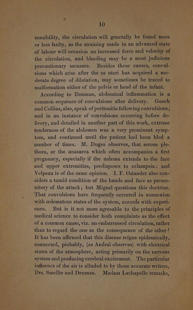 sensibility, the circulation will generally be found more or less faulty, as the straining made in an advanced state of labour will occasion an increased force and velocity of the circulation, and bleeding may be a most judicious precautionary measure. Besides these causes, convyul- sions which arise after the os uteri has acquired a mo- derate degree of dilatation, may sometimes be traced to malformation either of the pelvis or head of the infant. According to Denman, abdominal inflammation is a common sequence of convulsions after delivery. Gooch and Collins, also, speak of peritonitis following convulsions; and in an instance of convulsions occurring before de- livery, and detailed in another part of this work, extreme tenderness of the abdomen was a very prominent symp- tom, and continued until the patient had been bled a number of times. M. Duges observes, that serous ple- thora, or the anasarca which often accompanies a first pregnancy, especially if the cedema extends to the face and upper extremities, predisposes to eclampsia: and Velpeau is of the same opinion. I. F. Osiander also con- siders a tumid condition of the hands and face as premo- nitory of the attack; but Miguel questions this doctrine. That convulsions have frequently occurred in connexion with cedematous states of the system, accords with experi- ; ence. But is it not more agreeable to the principles of medical science to consider both complaints as the effect of a common cause, viz. an embarrassed circulation, rather than to regard the one as the consequence of the other? It has been affirmed that this disease reigns epidemically, connected, probably, (as Andral observes) with electrical states of the atmosphere, acting primarily on the nervous system and producing cerebral excitement. The particular influence of the air is alluded to by those accurate writers, Drs. Smellie and Denman. Madam Lachapelle remarks,