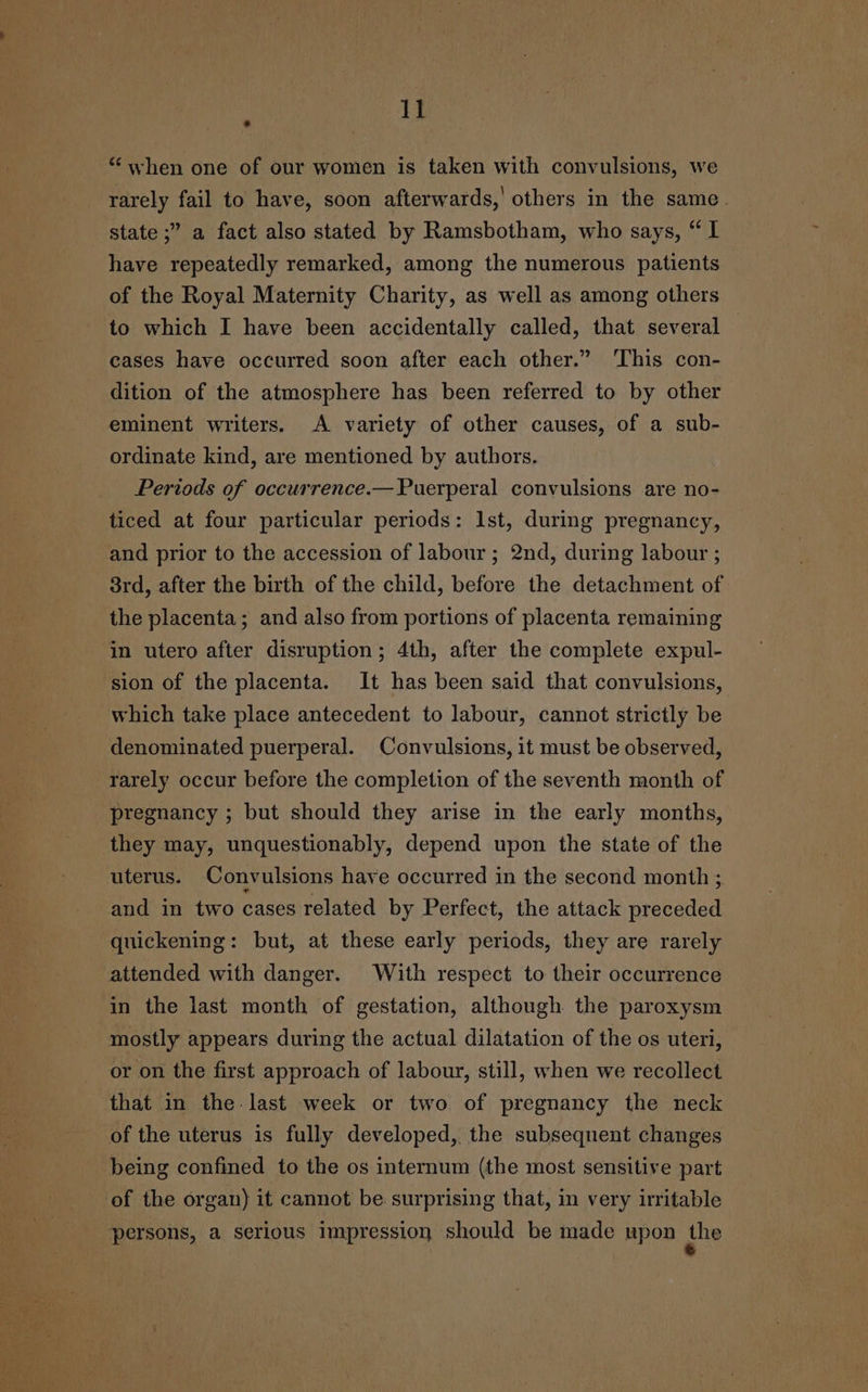 “when one of our women is taken with convulsions, we rarely fail to have, soon afterwards,’ others in the same. state ;” a fact also stated by Ramsbotham, who says, “I have repeatedly remarked, among the numerous patients of the Royal Maternity Charity, as well as among others to which I have been accidentally called, that several cases have occurred soon after each other.” This con- dition of the atmosphere has been referred to by other eminent writers. A variety of other causes, of a sub- ordinate kind, are mentioned by authors. Periods of occurrence.— Puerperal convulsions are no- ticed at four particular periods: Ist, during pregnancy, and prior to the accession of labour ; 2nd, during labour ; 3rd, after the birth of the child, before the detachment of the placenta; and also from portions of placenta remaining in utero after disruption; 4th, after the complete expul- sion of the placenta. It has been said that convulsions, which take place antecedent to labour, cannot strictly be denominated puerperal. Convulsions, it must be observed, rarely occur before the completion of the seventh month of pregnancy ; but should they arise in the early months, they may, unquestionably, depend upon the state of the uterus. Convulsions have occurred in the second month ; and in two cases related by Perfect, the attack preceded quickening: but, at these early periods, they are rarely attended with danger. With respect to their occurrence in the last month of gestation, although the paroxysm mostly appears during the actual dilatation of the os uteri, or on the first approach of labour, still, when we recollect that in the. last week or two. of pregnancy the neck of the uterus is fully developed, the subsequent changes being confined to the os internum (the most sensitive part of the organ) it cannot be surprising that, in very irritable persons, a serious impression should be made upon the
