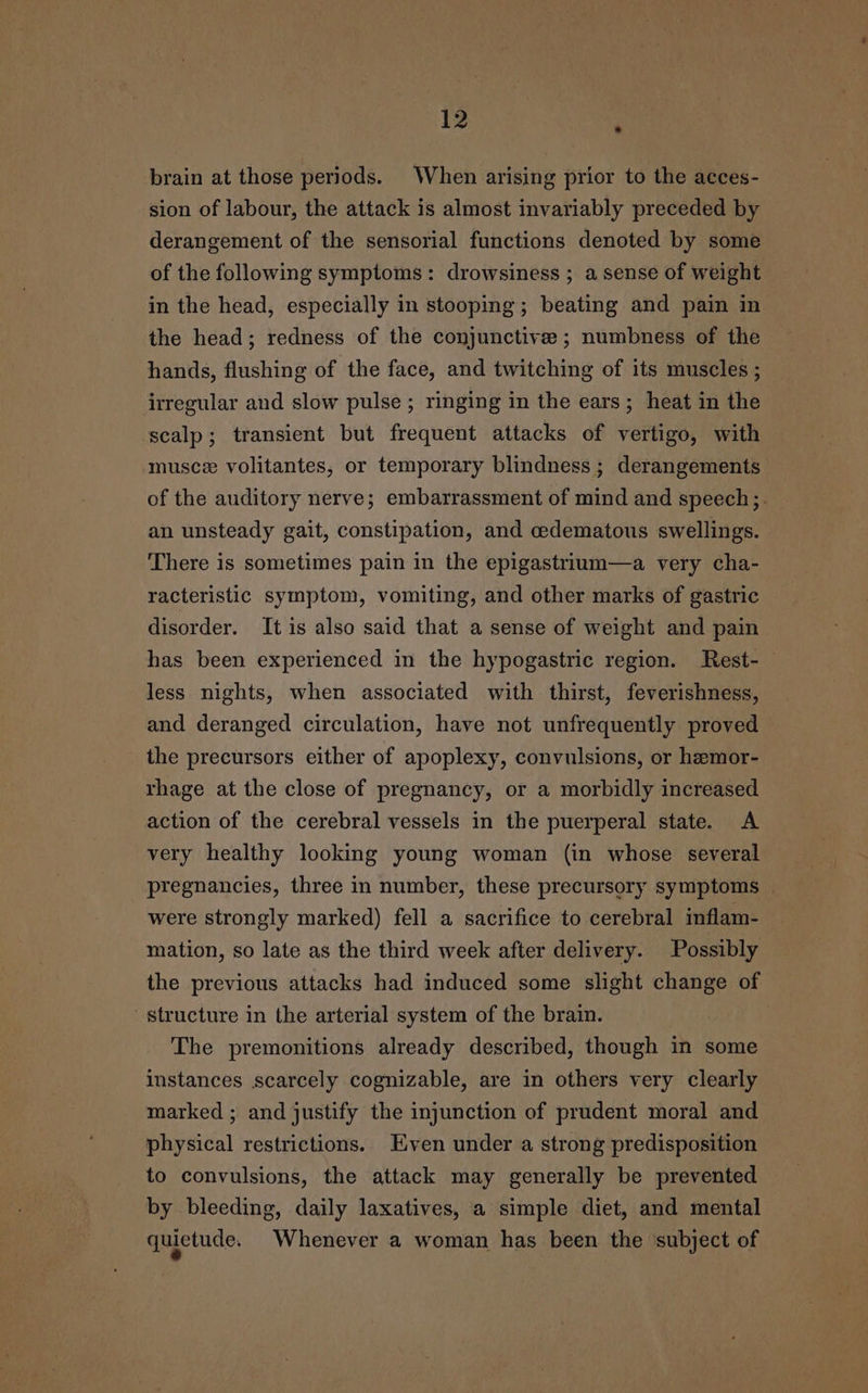 brain at those periods. When arising prior to the aeces- sion of labour, the attack is almost invariably preceded by derangement of the sensorial functions denoted by some of the following symptoms: drowsiness ; a sense of weight in the head, especially in stooping; beating and pain in the head; redness of the conjunctive ; numbness of the hands, flushing of the face, and twitching of its muscles ; irregular and slow pulse ; ringing in the ears; heat in the scalp; transient but frequent attacks of vertigo, with musce volitantes, or temporary blindness; derangements of the auditory nerve; embarrassment of mind and speech;. an unsteady gait, constipation, and cedematous swellings. There is sometimes pain in the epigastrium—a very cha- racteristic symptom, vomiting, and other marks of gastric disorder. It is also said that a sense of weight and pain has been experienced in the hypogastric region. Rest- less nights, when associated with thirst, feverishness, and deranged circulation, have not unfrequently proved the precursors either of apoplexy, convulsions, or hemor- rhage at the close of pregnancy, or a morbidly increased action of the cerebral vessels in the puerperal state. A very healthy looking young woman (in whose several pregnancies, three in number, these precursory symptoms | were strongly marked) fell a sacrifice to cerebral inflam- mation, so late as the third week after delivery. Possibly the previous attacks had induced some slight change of structure in the arterial system of the brain. The premonitions already described, though in some instances scarcely cognizable, are in others very clearly marked ; and justify the injunction of prudent moral and physical restrictions. ven under a strong predisposition to convulsions, the attack may generally be prevented by bleeding, daily laxatives, a simple diet, and mental quietude. Whenever a woman has been the ‘subject of