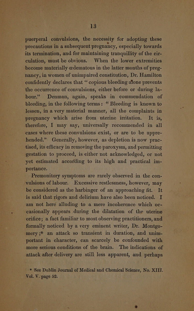 puerperal convulsions, the necessity for adopting these precautions in a subsequent pregnancy, especially towards its termination, and for maintaining tranquillity of the cir- culation, must be obvious. When the lower extremities become materially cedematous in the latter months of preg- nancy, in women of unimpaired constitution, Dr. Hamilton confidently declares that ‘‘ copious bleeding alone prevents the occurrence of convulsions, either before or during la- bour.’ Denman, again, speaks in commendation of bleeding, in the following terms: “ Bleeding is known to lessen, in a very material manner, all the complaints in pregnancy which arise from uterine iritation. It is, therefore, I may say, universally recommended in all cases where these convulsions exist, or are to be appre- hended.” Generally, however, as depletion is now prac- tised, its efficacy in removing the paroxysm, and permitting gestation to proceed, is either not acknowledged, or not yet estimated according to its high and practical im- portance. Premonitory symptoms are rarely observed in the con- vulsions of labour. Excessive restlessness, however, may be considered as the harbinger of an approaching fit. It is said that rigors and delirium have also been noticed. I am not here alluding to a mere incoherence which oc- -casionally appears during the dilatation of the uterine orifice; a fact familiar to most observing practitioners, and formally noticed by a very eminent writer, Dr. Montgo- mery ;* an attack so transient in duration, and unim- portant in character, can scarcely be confounded with more serious conditions of the brain. The indications of attack after delivery are still less apparent, and perhaps * See Dublin Journal of Medical and Chemical Science, No. XIII. Vol. V. page 52.