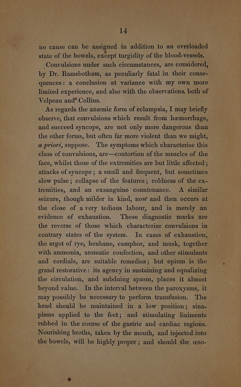 no cause can be assigned in addition to an overloaded state of the bowels, except turgidity of the blood-vessels. Convulsions under such circumstances, are considered, by Dr. Ramsbotham, as peculiarly fatal in their conse- quences: a conclusion at variance with my own more limited experience, and also with the observations, both of Velpeau and* Collins. : As regards the anzmic form of eclampsia, I may briefly observe, that convulsions which result from hemorrhage, and succeed syncope, are not only more dangerous than the other forms, but often far more violent than we might, a-priort, suppose. ‘The symptoms which characterise this class of convulsions, are—contortion of the muscles of the face, whilst those of the extremities are but little affected ; attacks of syncope; a small and frequent, but sometimes slow pulse; collapse of the features; coldness of the ex- tremities, and an exsanguine countenance. A similar — seizure, though milder in kind, now and then occurs at the close of avery tedious labour, and is merely an evidence of exhaustion. These diagnostic marks are the reverse of those which characterise convulsions in contrary states of the system. In cases of exhaustion, the ergot of rye, henbane, camphor, and musk, together with ammonia, aromatic confection, and other stimulants and cordials, are suitable remedies; but opium is the grand restorative: its agency in sustaining and equalizing the circulation, and subduing spasm, places it almost beyond value. In the interval between the paroxysms, it may possibly be necessary to perform transfusion. ‘The head should be maintained in a low position; sina- pisms applied to the feet; and stimulating liniments rubbed in the course of the gastric and cardiac regions. Nourishing broths, taken by the mouth, and injected into the bowels, will be highly proper; and should the «aso-