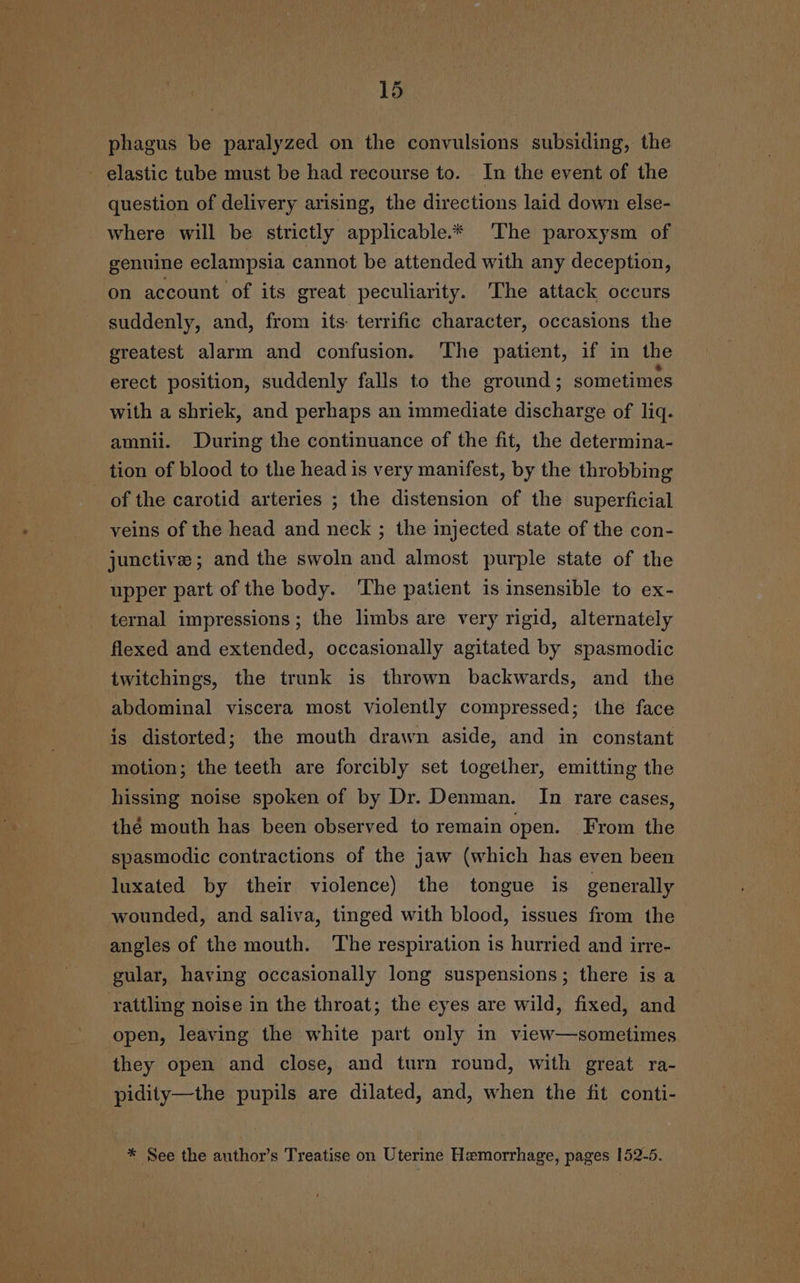 phagus be paralyzed on the convulsions subsiding, the - elastic tube must be had recourse to. In the event of the question of delivery arising, the directions laid down else- where will be strictly applicable.* The paroxysm of genuine eclampsia cannot be attended with any deception, on account of its great peculiarity. The attack occurs suddenly, and, from its terrific character, occasions the greatest alarm and confusion. ‘The patient, if in the erect position, suddenly falls to the ground ; sometimes with a shriek, and perhaps an immediate discharge of liq. amnii. During the continuance of the fit, the determina- tion of blood to the head is very manifest, by the throbbing of the carotid arteries ; the distension of the superficial veins of the head and neck ; the injected state of the con- junctive ; and the swoln and almost purple state of the upper part of the body. The patient is insensible to ex- ternal impressions; the limbs are very rigid, alternately flexed and extended, occasionally agitated by spasmodic twitchings, the trunk is thrown backwards, and the abdominal viscera most violently compressed; the face is distorted; the mouth drawn aside, and in constant motion; the teeth are forcibly set together, emitting the hissing noise spoken of by Dr. Denman. In rare cases, thé mouth has been observed to remain open. From the spasmodic contractions of the jaw (which has even been luxated by their violence) the tongue is generally wounded, and saliva, tinged with blood, issues from the angles of the mouth. The respiration is hurried and irre- gular, having occasionally long suspensions ; there is a rattling noise in the throat; the eyes are wild, fixed, and open, leaving the white part only in view—sometimes they open and close, and turn round, with great ra- pidity—the pupils are dilated, and, when the fit conti- * See the author’s Treatise on Uterine Hemorrhage, pages 152-5.