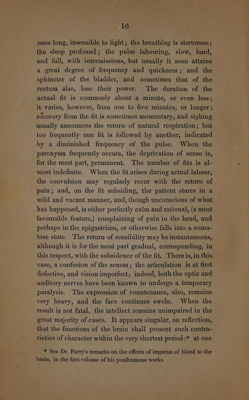 nues long, insensible to light; the breathing is stertorous; the sleep profound; the pulse labouring, slow, hard, and full, with intermissions, but usually it soon attains a great degree of frequency and quickness; and the sphincter of the bladder, and sometimes that of the rectum also, lose their power. The duration of the actual fit is commonly about a minute, or even less; it varies, however, from one to five minutes, or longer; recovery from the fit is sometimes momentary, and sighing usually announces the return of natural respiration; but too frequently one fit is followed by another, indicated by a diminished frequency of the pulse. When the paroxysm frequently occurs, the deprivation of sense is, for the most part, permanent. ‘The number of fits is al- most indefinite. When the fit arises during actual labour, © the convulsion may regularly recur with the return of pain; and, on the fit subsiding, the patient stares in a wild and vacant manner, and, though unconscious of what has happened, is either perfectly calm and rational, (a most favourable feature,) complaining of pain in the head, and perhaps in the epigastrium, or otherwise falls into a coma- tose state. The return of sensibility may be instantaneous, although it is for the most part gradual, corresponding, in this respect, with the subsidence of the fit. There is, in this case, a confusion of the senses; the articulation is at first defective, and vision imperfect; indeed, both the optic and auditory nerves have been known to undergo a temporary paralysis. The expression of countenance, also, remains very heavy, and the face continues swoln. When the result is not fatal, the intellect remains unimpaired in the great majority of cases. It appears singular, on reflection, that the functions of the brain shall present such contra- rieties of character within the yery shortest period :* at one * See Dr. Parry’s remarks on the effects of impetus of blood to the brain, in the first volume of his posthumous works.