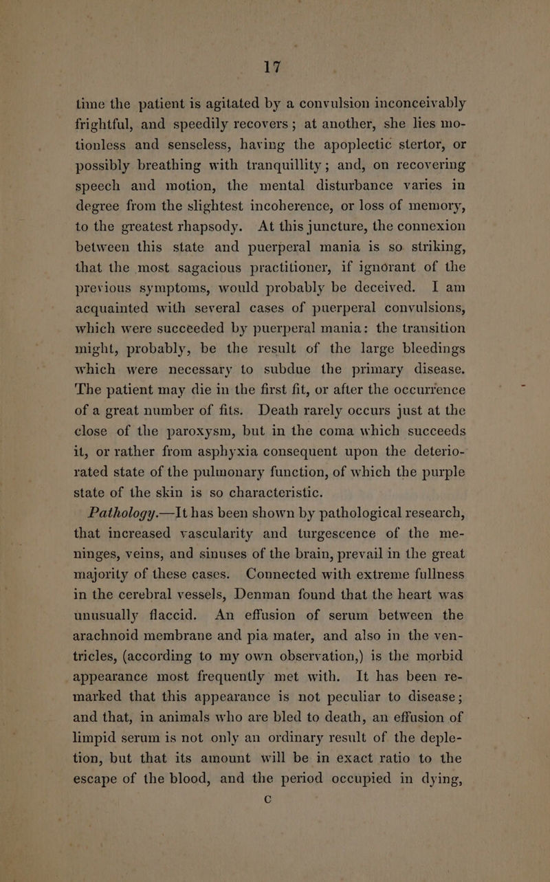 time the patient is agitated by a convulsion inconceivably frightful, and speedily recovers; at another, she lies mo- tionless and senseless, having the apoplectic stertor, or possibly breathing with tranquillity ; and, on recovering speech and motion, the mental disturbance varies in degree from the slightest incoherence, or loss of memory, to the greatest rhapsody. At this juncture, the connexion between this state and puerperal mania is so. striking, that the most sagacious practitioner, if ignorant of the previous symptoms, would probably be deceived. I am acquainted with several cases of puerperal convulsions, which were succeeded by puerperal mania: the transition might, probably, be the result of the large bleedings which were necessary to subdue the primary disease. The patient may die in the first fit, or after the occurrence of a great number of fits. Death rarely occurs just at the close of the paroxysm, but in the coma which succeeds it, or rather from asphyxia consequent upon the deterio- rated state of the pulmonary function, of which the purple state of the skin is so characteristic. Pathology.—\t has been shown by pathological research, that increased vascularity and turgescence of the me- ninges, veins, and sinuses of the brain, prevail in the great majority of these cases. Connected with extreme fullness in the cerebral vessels, Denman found that the heart was unusually flaccid. An effusion of serum between the arachnoid membrane and pia mater, and also in the ven- tricles, (according to my own observation,) is the morbid appearance most frequently met with. It has been re- marked that this appearance is not peculiar to disease; and that, in animals who are bled to death, an effusion of limpid serum is not only an ordinary result of the deple- tion, but that its amount will be in exact ratio to the escape of the blood, and the period occupied in dying, Cc