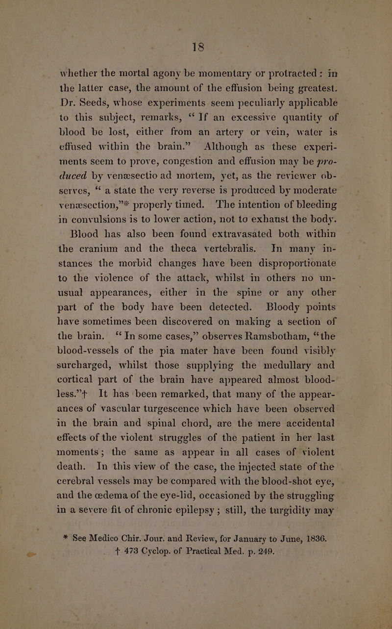 &lt;= whether the mortal agony be momentary or protracted: im the latter case, the amount of the effusion being greatest. Dr. Seeds, whose experiments seem peculiarly applicable to this subject, remarks, “ If an excessive quantity of blood be lost, either from an artery or vein, water is effused within the brain.” Although as these experi- ments Seem to prove, congestion and effusion may be pro- duced by venesectio ad mortem, yet, as the reviewer ob- serves, ‘ a state the very reverse is produced by moderate venesection,”* properly timed. ‘The intention of bleeding in convulsions is to lower action, not to exhaust the body. Blood has also been found extravasated both within the cranium and the theca vertebralis. In many in- stances the morbid changes have been disproportionate to the violence of the attack, whilst in others no un- usual appearances, either in the spine or any other part of the body have been detected. Bloody points have sometimes been discovered on making a section of the brain. ‘ In some cases,” observes Ramsbotham, “the blood-vessels of the pia mater have been found visibly surcharged, whilst those supplying the medullary and cortical part of the brain have appeared almost blood- less.”+ It has been remarked, that many of the appear- ances of vascular turgescence which have been observed in the brain and spinal chord, are the mere accidental effects of the violent struggles of the patient in her last moments; the same as appear in all cases of violent death. In this view of the case, the injected state of the cerebral vessels may be compared with the blood-shot eye, and the cedema of the eye-lid, occasioned by the struggling in a severe fit of chronic epilepsy ; still, the turgidity may * See Medico Chir. Jour. and Review, for January to June, 1836. t 473 Cyclop. of Practical Med. p. 249.
