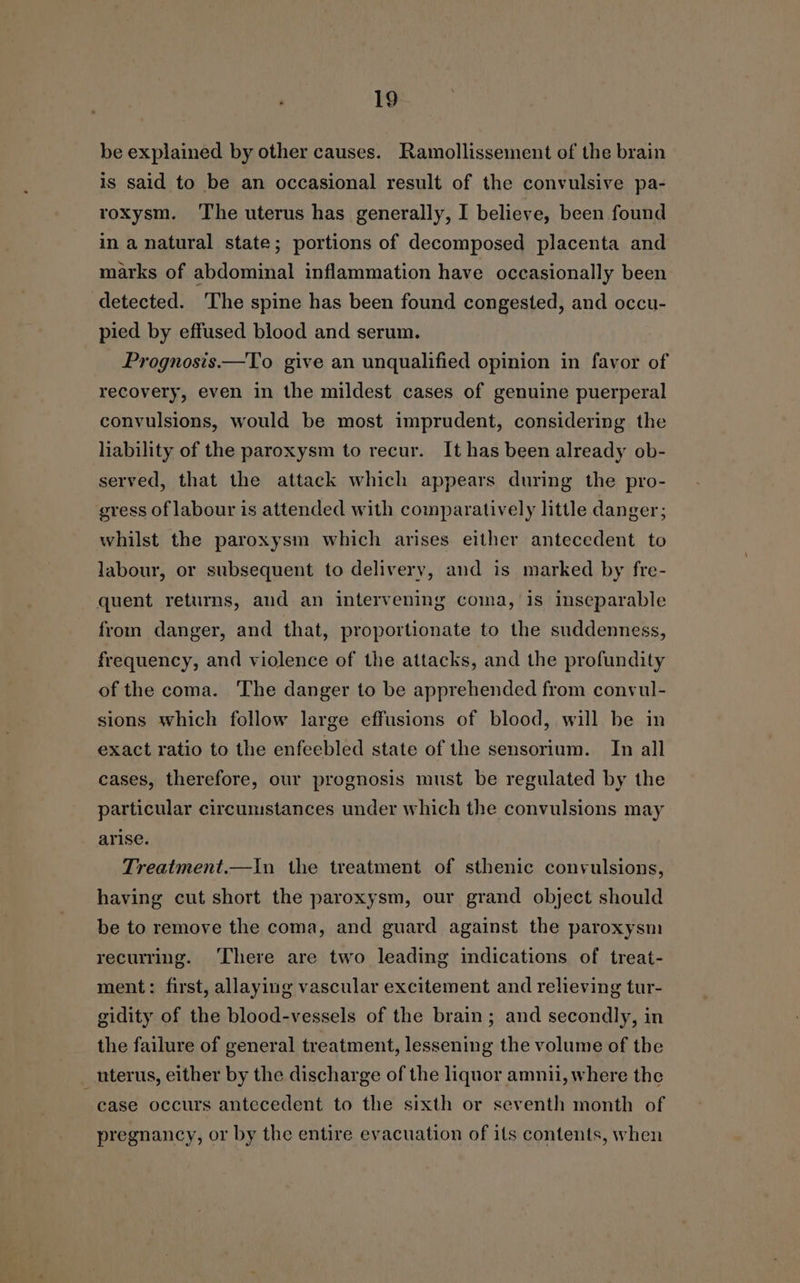 be explained by other causes. Ramollissement of the brain is said to be an occasional result of the convulsive pa- roxysm. ‘The uterus has generally, I believe, been found in a natural state; portions of decomposed placenta and marks of abdominal inflammation have occasionally been detected. ‘The spine has been found congested, and occu- pied by effused blood and serum. Prognosis.—To give an unqualified opinion in favor of recovery, even in the mildest cases of genuine puerperal convulsions, would be most imprudent, considering the liability of the paroxysm to recur. It has been already ob- served, that the attack which appears during the pro- gress of labour is attended with comparatively little danger; whilst the paroxysm which arises either antecedent to labour, or subsequent to delivery, and is marked by fre- quent returns, and an intervening coma, is inseparable from danger, and that, proportionate to the suddenness, frequency, and violence of the attacks, and the profundity of the coma. The danger to be apprehended from convul- sions which follow large effusions of blood, will be in exact ratio to the enfeebled state of the sensorium. In all cases, therefore, our prognosis must be regulated by the particular circumstances under which the convulsions may arise. Treatment.—In the treatment of sthenic convulsions, having cut short the paroxysm, our grand object should be to remove the coma, and guard against the paroxysm recurring. ‘There are two leading indications of treat- ment: first, allaying vascular excitement and relieving tur- gidity of the blood-vessels of the brain; and secondly, in the failure of general treatment, lessening the volume of the uterus, either by the discharge of the liquor amnii, where the case occurs antecedent to the sixth or seventh month of pregnancy, or by the entire evacuation of its contents, when