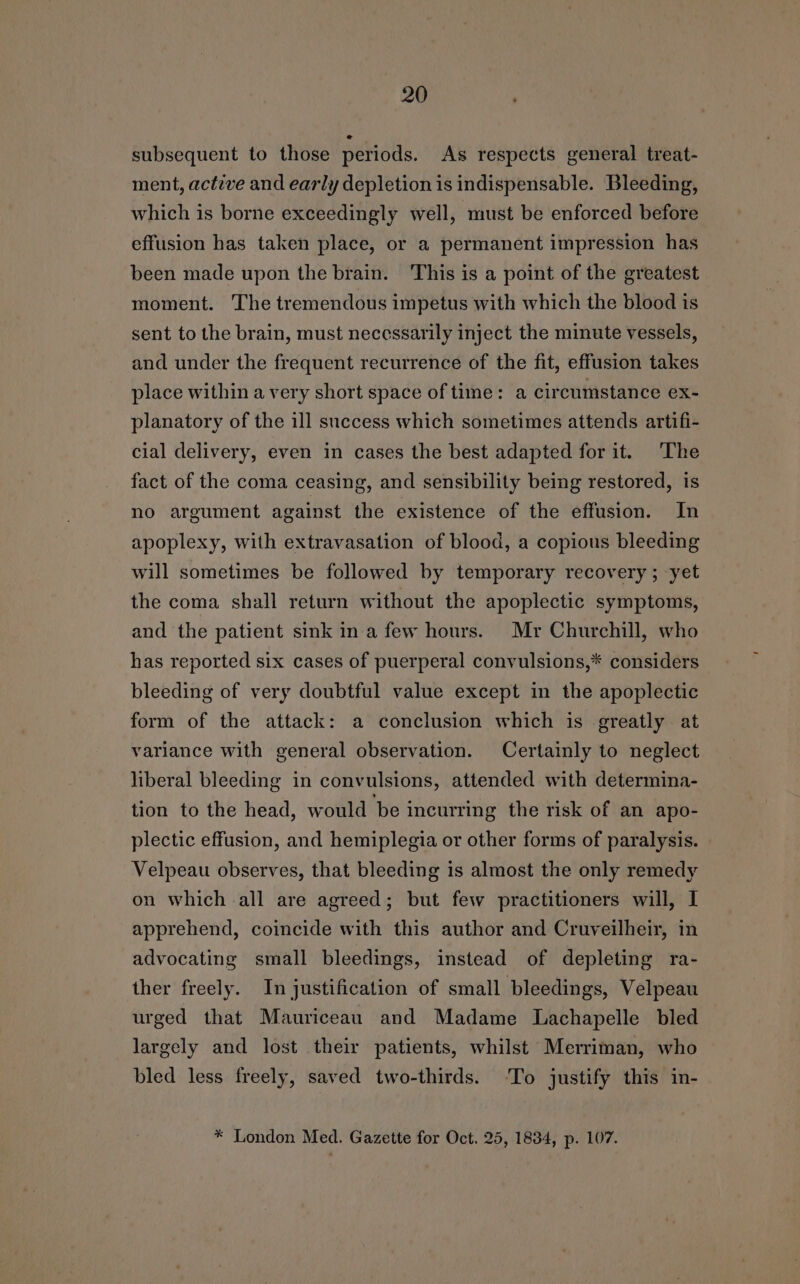 subsequent to those periods. As respects general treat- ment, active and early depletion is indispensable. Bleeding, which is borne exceedingly well, must be enforced before effusion has taken place, or a permanent impression has been made upon the brain. This is a point of the greatest moment. The tremendous impetus with which the blood is sent to the brain, must necessarily inject the minute vessels, and under the frequent recurrence of the fit, effusion takes place within a very short space of time: a circumstance ex- planatory of the ill success which sometimes attends artifi- cial delivery, even in cases the best adapted for it. The fact of the coma ceasing, and sensibility being restored, is no argument against the existence of the effusion. In apoplexy, with extravasation of blood, a copious bleeding will sometimes be followed by temporary recovery ; yet the coma shall return without the apoplectic symptoms, and the patient sink ina few hours. Mr Churchill, who has reported six cases of puerperal convulsions,* considers — bleeding of very doubtful value except in the apoplectic form of the attack: a conclusion which is greatly. at variance with general observation. Certainly to neglect liberal bleeding in convulsions, attended with determina- tion to the head, would ‘be incurring the risk of an apo- plectic effusion, and hemiplegia or other forms of paralysis. Velpeau observes, that bleeding is almost the only remedy on which all are agreed; but few practitioners will, I apprehend, coincide with this author and Cruveilheir, in advocating small bleedings, instead of depleting ra- ther freely. In justification of small bleedings, Velpeau urged that Mauriceau and Madame Lachapelle bled largely and lost their patients, whilst Merriman, who bled less freely, saved two-thirds. ‘To justify this in- * London Med. Gazette for Oct. 25, 1834, p. 107.