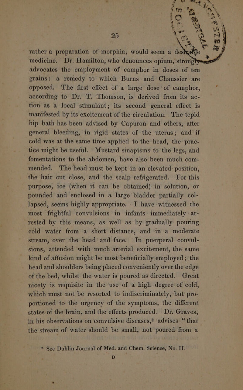 rather a preparation of morphia, would seem a des medicine. Dr. Hamilton, who denounces opium, strongtps. advocates the employment of camphor in doses of ten grains: a remedy to which Burns and Chaussier are opposed. The first effect of a large dose of camphor, according to Dr. T, Thomson, is derived from its ac- tion as a local stimulant; its second general effect is manifested by its excitement of the circulation. The tepid hip bath has been advised by Capuron and others, after general bleeding, in rigid states of the uterus; and if cold was at the same time applied to the head, the prac- tice might be useful. Mustard sinapisms to the legs, and fomentations to the abdomen, have also been much com- mended. The head must be kept in an elevated. position, the hair cut close, and the scalp refrigerated. For this purpose, ice (when it can be obtained) in solution, or pounded and enclosed in a large bladder partially col- lapsed, seems highly appropriate. I have witnessed the most frightful convulsions in infants immediately ar- rested by this means, as well as by gradually pouring cold water from a short distance, and in a moderate stream, over the head and face. In puerperal convul- sions, attended with much arterial excitement, the same kind of affusion might be most beneficially employed ; the head and shoulders being placed conveniently over the edge of the bed, whilst the water is poured as directed. Great nicety is requisite in the use of a high degree of cold, which must not be resorted to indiscriminately, ‘but’ pro- portioned to the urgency of the symptoms, the different states of the brain, and the effects produced. - Dr. Graves, in his observations on convulsive diseases,* ‘advises “ that the stream of water should be small, not poured from a * See Dublin Journal of Med. and Chem. Science, No. IT. am :