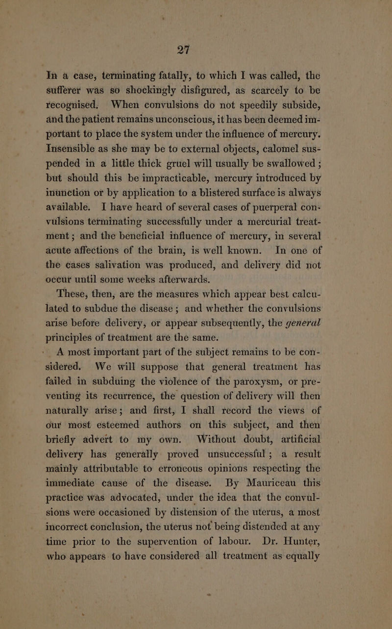 In @ case, terminating fatally, to which I was called, the sufferer was so shockingly disfigured, as scarcely to be recognised. When convulsions do not speedily subside, and the patient remains unconscious, it has been deemed im- portant to place the system under the influence of mercury. Insensible as she may be to external objects, calomel sus- pended in a little thick gruel will usually be swallowed ; but should this be impracticable, mercury introduced by inunction or by application to a blistered surface is always available. I have heard of several cases of puerperal con- vulsions terminating successfully under a mercurial treat- ment ; and the beneficial influence of mercury, in several | acute affections of the brain, is well known. In one of the cases salivation was produced, and delivery did not occur until some weeks afterwards. These, then, are the measures which appear best calcu- lated to subdue the disease ; and whether the convulsions arise before delivery, or appear subsequently, the general principles of treatment are the same. A most important part of the subject remains to be con- sidered. We will suppose that general treatment has failed in subduing the violence of the paroxysm, or pre- venting its recurrence, the question of delivery will then naturally arise; and first, I shall record the views of our most esteemed authors on this subject, and then briefly advert to my own. Without doubt, artificial delivery has generally proved unsuccessful ; a result mainly attributable to erroneous opinions respecting the immediate cause of the disease. By Mauriceau this practice was advocated, under the idea that the convul- sions were occasioned by distension of the uterus, a most incorrect conclusion, the uterus not being distended at any time prior to the supervention of labour. Dr. Hunter, who appears to have considered all treatment as equally