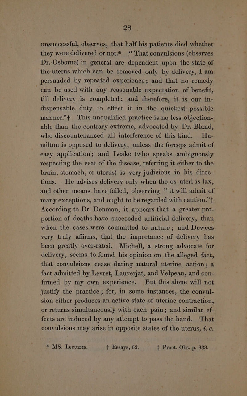 unsuccessful, observes, that half his patients died whether they were delivered or not.* ‘“‘'That convulsions (observes Dr. Osborne) in general are dependent upon the state of the uterus which can be removed only by delivery, I am persuaded by repeated experience; and that no remedy can be used with any reasonable expectation of benefit, till delivery is completed; and therefore, it is our in- dispensable duty to effect it in the quickest possible manner.”+ This unqualified practice is no less objection- able than the contrary extreme, advocated by Dr. Bland, who discountenanced all interference of this kind. Ha- milton is opposed to delivery, unless the forceps admit of easy application; and Leake (who speaks ambiguously respecting the seat of the disease, referring it either to the brain, stomach, or uterus) is very judicious in his direc- tions. He advises delivery only when the os utert is lax, and other means have failed, observing ‘‘ it will admit of © many exceptions, and ought to be regarded with caution.” According to Dr. Denman, it appears that a greater pro- portion of deaths have succeeded artificial delivery, than when the cases were committed to nature; and Dewees very truly affirms, that the importance of delivery has been greatly over-rated. Michell, a strong advocate for delivery, seems to found his opinion on the alleged fact, that convulsions cease during natural uterine action; a fact admitted by Levret, Lauverjat, and Velpeau, and con- ‘firmed by my own experience. But this alone will not justify the practice ; for, in some instances, the convul- sion either produces an active state of uterine contraction, or returns simultaneously with each pain; and similar ef- fects are induced by any attempt to pass the hand. ‘That convulsions may arise in opposite states of the uterus, 7. e. * MS. Lectures. + Essays, 62. { Pract. Obs. p. 333.