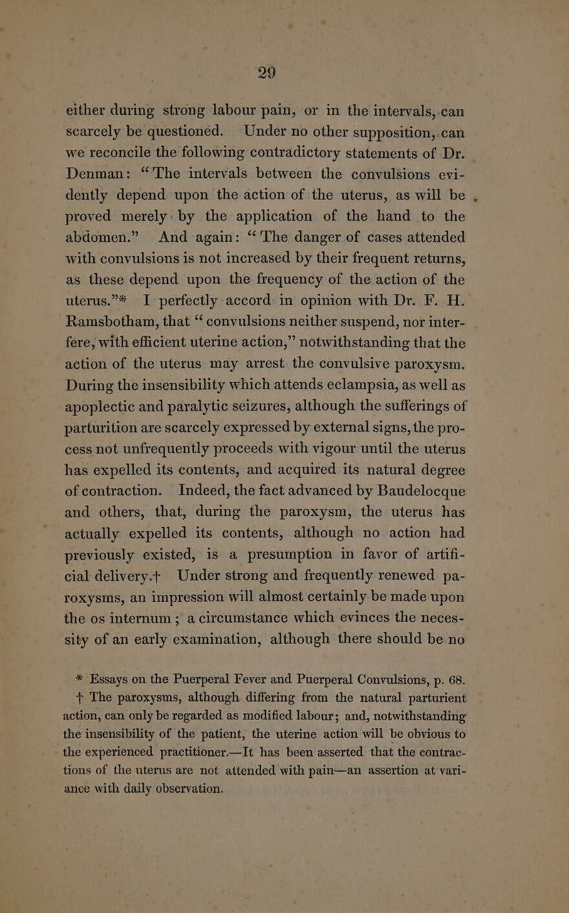 either during strong labour pain, or in the intervals, can scarcely be questioned. Under no other supposition, can we reconcile the following contradictory statements of Dr. — Denman: “'The intervals between the convulsions evi- dently depend upon the action of the uterus, as will be proved merely: by the application of the hand to the abdomen.” And again: “‘ The danger of cases attended with convulsions is not increased by their frequent returns, as these depend upon the frequency of the action of the uterus.”* I perfectly accord in opinion with Dr. F. H. Ramsbotham, that ‘‘ convulsions neither suspend, nor inter- | fere, with efficient uterine action,” notwithstanding that the action of the uterus may arrest the convulsive paroxysm. During the insensibility which attends eclampsia, as well as apoplectic and paralytic seizures, although the sufferings of parturition are scarcely expressed by external signs, the pro- cess not unfrequently proceeds with vigour until the uterus has expelled its contents, and acquired its natural degree of contraction. Indeed, the fact advanced by Baudelocque and others, that, during the paroxysm, the uterus has actually expelled its contents, although no action had previously existed, is a presumption in favor of artifi- cial delivery.t Under strong and frequently renewed pa- roxysms, an impression will almost certainly be made upon the os internum ; a circumstance which evinces the neces- sity of an early examination, although there should be no * Essays on the Puerperal Fever and Puerperal Convulsions, p. 68. + The paroxysms, although differing from the natural parturient action, can only be regarded as modified labour; and, notwithstanding the insensibility of the patient, the uterine action will be obvious to the experienced practitioner.—It has been asserted that the contrac- tions of the uterus are not attended with pain—an assertion at vari- ance with daily observation.