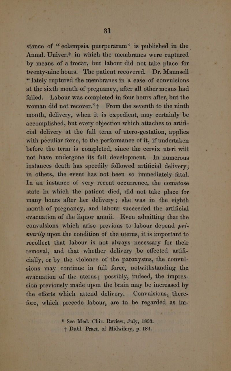 stance of “‘ eclampsia puerperarum” is published in the Annal. Univer.* in which the membranes were ruptured by means of a trocar, but labour did not take place for twenty-nine hours. The patient recovered. Dr. Maunsell “lately ruptured the membranes in a case of convulsions at the sixth month of pregnancy, after all other means had failed. Labour was completed in four hours after, but the woman did not recover.”+ From the seventh to the ninth month, delivery, when it is expedient, may certainly be accomplished, but every objection which attaches to artifi- cial delivery at the full term of utero-gestation, applies with peculiar force, to the performance of it, if undertaken before the term is completed, since the cervix uteri will not have undergone its full development. In numerous instances death has speedily followed artificial delivery; in others, the event has not been so immediately fatal. In an instance of very recent occurrence, the comatose state in which the patient died, did not take place for many hours after her delivery; she was in the eighth month of pregnancy, and labour succeeded the artificial evacuation of the liquor amnii. Hven admitting that the convulsions which arise previous to labour depend prv- marily upon the condition of the uterus, it is important to recollect that labour is not always necessary for their removal, and that whether delivery be effected artifi- cially, or by the violence of the paroxysms, the convul- sions may continue in full force, notwithstanding the evacuation of the uterus; possibly, indeed, the impres- sion previously made upon the brain may be increased by the efforts which attend delivery. Convulsions, there- fore, which precede labour, are to be regarded as im- * See Med. Chir. Review, July, 1833. + Dubl. Pract. of Midwifery, p. 184.