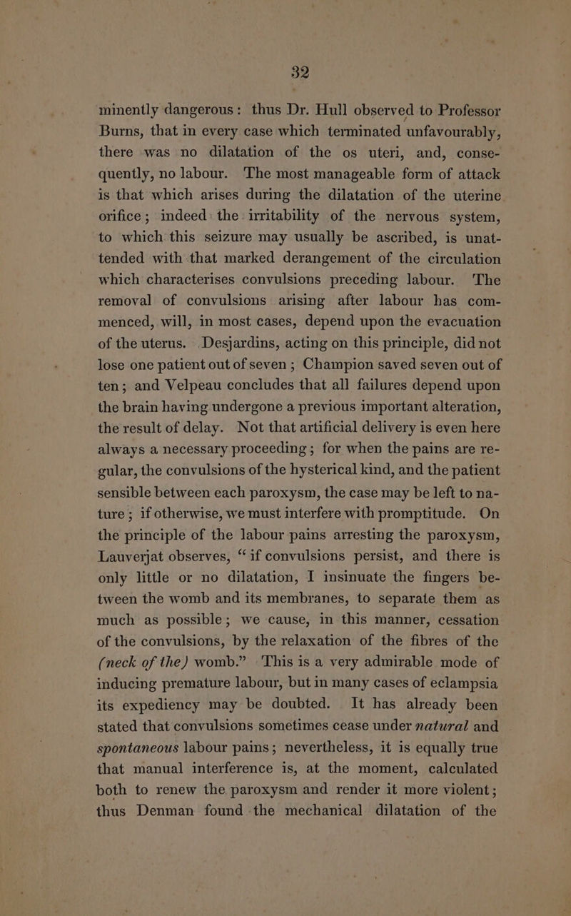 minently dangerous: thus Dr. Hull observed to Professor Burns, that in every case which terminated unfavourably, there was no dilatation of the os uteri, and, conse- quently, no labour. The most manageable form of attack is that which arises during the dilatation of the uterine orifice ; indeed: the: irritability of the nervous system, to which this seizure may usually be ascribed, is unat- tended with:that marked derangement of the circulation which characterises convulsions preceding labour. 'The removal of convulsions arising after labour has com- menced, will, in most cases, depend upon the evacuation of the uterus. Desjardins, acting on this principle, did not lose one patient out of seven; Champion saved seven out of ten; and Velpeau concludes that all failures depend upon the brain having undergone a previous important alteration, the result of delay. Not that artificial delivery is even here always a necessary proceeding ; for when the pains are re- gular, the convulsions of the hysterical kind, and the patient sensible between each paroxysm, the case may be left to na- ture; if otherwise, we must interfere with promptitude. On the principle of the labour pains arresting the paroxysm, Lauverjat observes, “if convulsions persist, and there is only little or no dilatation, I insinuate the fingers be- tween the womb and its membranes, to separate them as much as possible; we cause, in this manner, cessation of the convulsions, by the relaxation of the fibres of the (neck of the) womb.” This is a very admirable mode of inducing premature labour, but in many cases of eclampsia its expediency may be doubted. It has already been stated that convulsions sometimes cease under natural and spontaneous labour pains; nevertheless, it is equally true that manual interference is, at the moment, calculated both to renew the paroxysm and render it more violent ; thus Denman found the mechanical dilatation of the