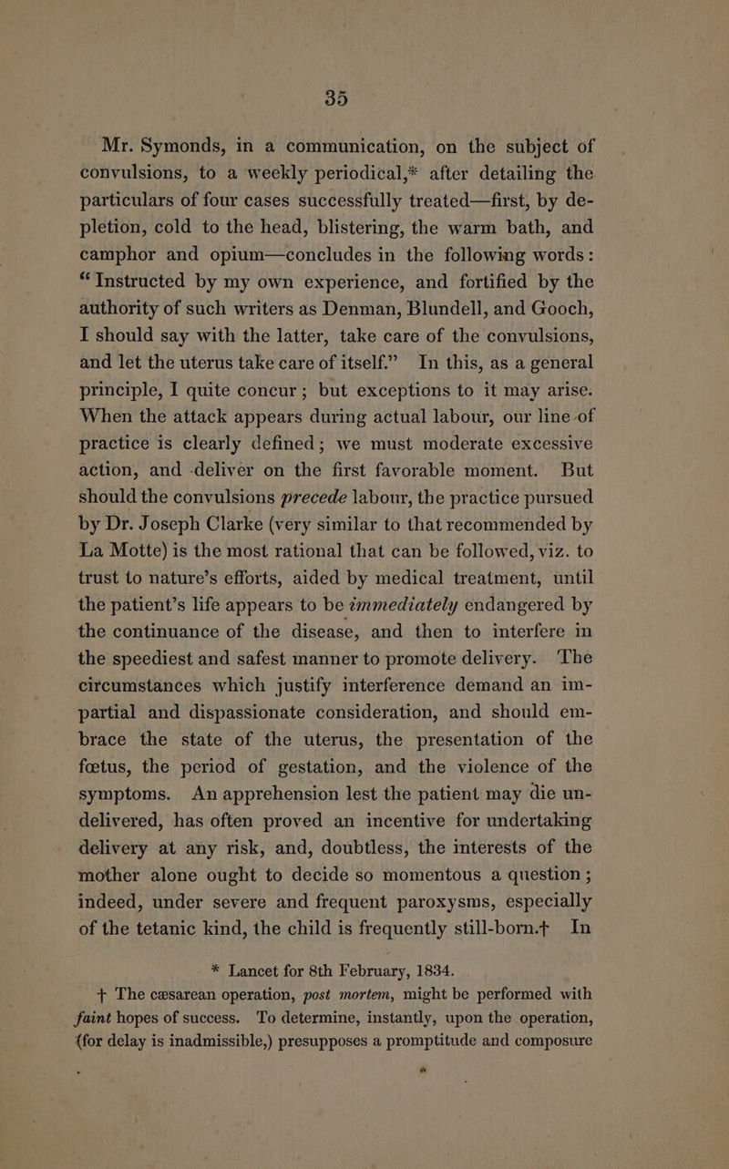 Mr. Symonds, in a communication, on the subject of convulsions, to a weekly periodical,* after detailing the particulars of four cases successfully treated—first, by de- pletion, cold to the head, blistering, the warm bath, and camphor and opium—concludes in the following words: “Instructed by my own experience, and fortified by the authority of such writers as Denman, Blundell, and Gooch, I should say with the latter, take care of the convulsions, and let the uterus take care of itself’ In this, as a general principle, I quite concur; but exceptions to it may arise. When the attack appears during actual labour, our line of practice is clearly defined; we must moderate excessive action, and -deliver on the first favorable moment. But should the convulsions precede labour, the practice pursued by Dr. Joseph Clarke (very similar to that recommended by La Motte) is the most rational that can be followed, viz. to trust to nature’s efforts, aided by medical treatment, until the patient’s life appears to be emmediately endangered by the continuance of the disease, and then to interfere in the speediest and safest manner to promote delivery. ‘The circumstances which justify interference demand an im- partial and dispassionate consideration, and should em- brace the state of the uterus, the presentation of the foetus, the period of gestation, and the violence of the symptoms. An apprehension lest the patient may die un- delivered, has often proved an incentive for undertaking delivery at any risk, and, doubtless, the interests of the mother alone ought to decide so momentous a question ; indeed, under severe and frequent paroxysms, especially of the tetanic kind, the child is frequently still-born.¢ In * Lancet for 8th February, 1834. + The cesarean operation, post mortem, might be performed with faint hopes of success. To determine, instantly, upon the operation, (for delay is inadmissible,) presupposes a promptitude and composure