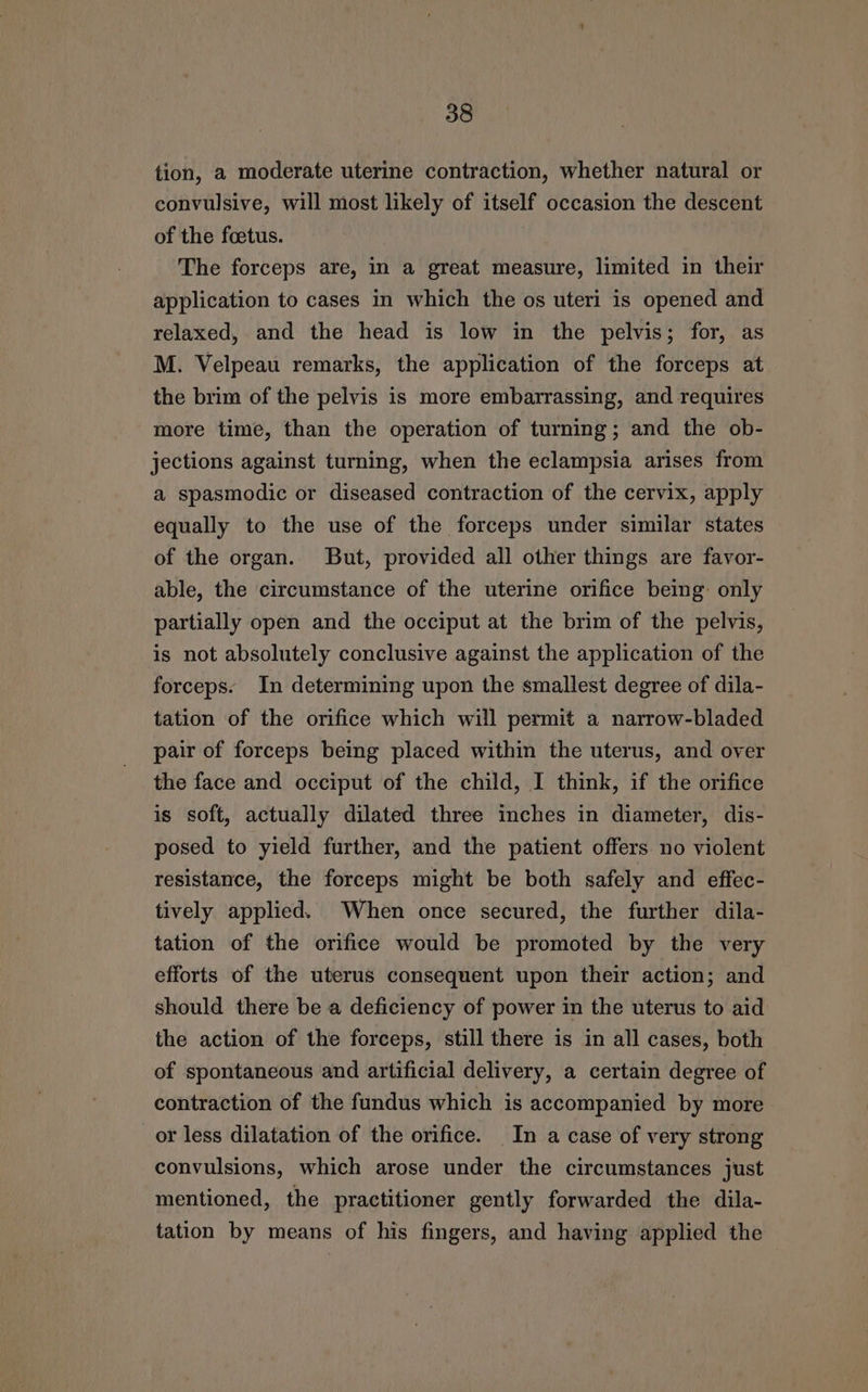 tion, a moderate uterine contraction, whether natural or convulsive, will most likely of itself occasion the descent of the foetus. The forceps are, in a great measure, limited in their application to cases in which the os uteri is opened and relaxed, and the head is low in the pelvis; for, as M. Velpeau remarks, the application of the forceps at the brim of the pelvis is more embarrassing, and requires more time, than the operation of turning; and the ob- jections against turning, when the eclampsia arises from a spasmodic or diseased contraction of the cervix, apply equally to the use of the forceps under similar states of the organ. But, provided all other things are favor- able, the circumstance of the uterine orifice being: only partially open and the occiput at the brim of the pelvis, is not absolutely conclusive against the application of the forceps. In determining upon the smallest degree of dila- tation of the orifice which will permit a narrow-bladed pair of forceps being placed within the uterus, and over the face and occiput of the child, I think, if the orifice is soft, actually dilated three inches in diameter, dis- posed to yield further, and the patient offers no violent resistance, the forceps might be both safely and effec- tively applied. When once secured, the further dila- tation of the orifice would be promoted by the very efforts of the uterus consequent upon their action; and should there be a deficiency of power in the uterus to aid the action of the forceps, still there is in all cases, both of spontaneous and artificial delivery, a certain degree of contraction of the fundus which is accompanied by more or less dilatation of the orifice. In a case of very strong convulsions, which arose under the circumstances just mentioned, the practitioner gently forwarded the dila- tation by means of his fingers, and having applied the