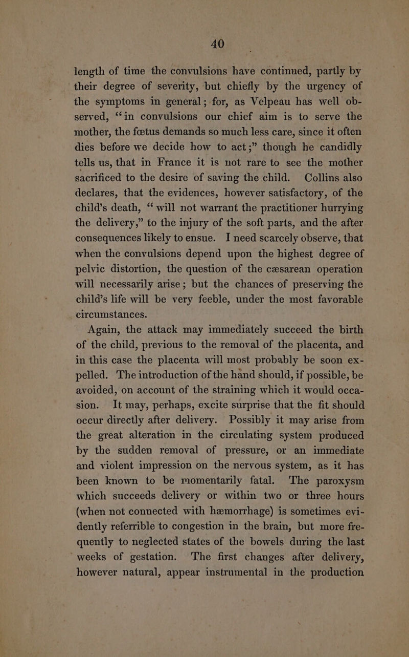 length of time the convulsions have continued, partly by their degree of severity, but chiefly by the urgency of the symptoms in general; for, as Velpeau has well ob- served, ‘in convulsions our chief aim is to serve the mother, the foetus demands so much less care, since it often dies before we decide how to act;” though he candidly tells us, that in France it is not rare to see the mother sacrificed to the desire of saving the child. Collins also declares, that the evidences, however satisfactory, of the child’s death, “ will not warrant the practitioner hurrying the delivery,” to the injury of the soft parts, and the after consequences likely toensue. I need scarcely observe, that when the convulsions depend upon the highest degree of pelvic distortion, the question of the cesarean operation will necessarily arise; but the chances of preserving the child’s life will be very feeble, under the most favorable circumstances. Again, the attack may immediately succeed the birth of the child, previous to the removal of the placenta, and in this case the placenta will most probably be soon ex- pelled. The introduction of the hand should, if possible, be avoided, on account of the straining which it would occa- sion. It may, perhaps, excite surprise that the fit should occur directly after delivery. Possibly it may arise from the great alteration in the circulating system produced by the sudden removal of pressure, or an immediate and violent impression on the nervous system, as it has been known to be momentarily fatal. ‘The paroxysm which succeeds delivery or within two or three hours (when not connected with hemorrhage) is sometimes evi- dently referrible to congestion in the brain, but more fre- quently to neglected states of the bowels during the last 'weeks of gestation. The first changes after delivery, however natural, appear instrumental in the production