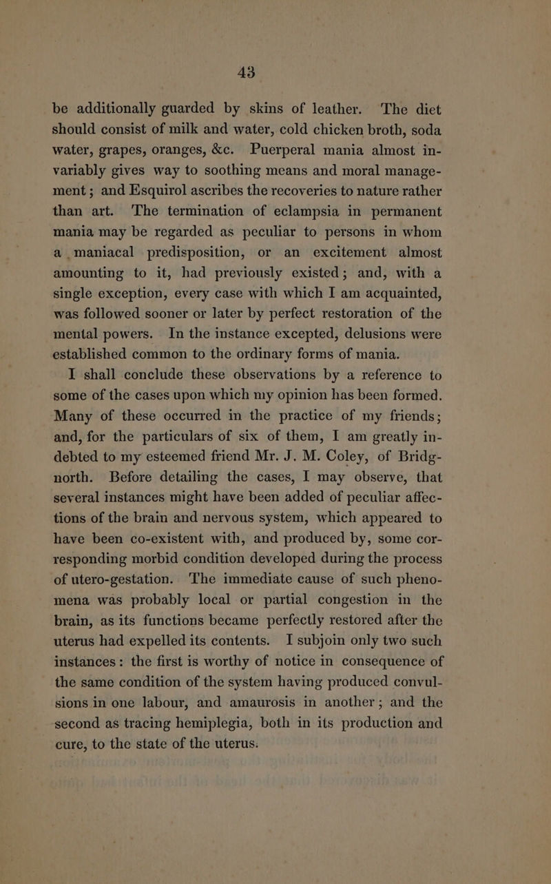 A3 be additionally guarded by skins of leather. The diet should consist of milk and water, cold chicken broth, soda water, grapes, oranges, &amp;c. Puerperal mania almost in- variably gives way to soothing means and moral manage- ment; and Esquirol ascribes the recoveries to nature rather than art. The termination of eclampsia in permanent mania may be regarded as peculiar to persons in whom a maniacal predisposition, or an excitement almost amounting to it, had previously existed; and, with a single exception, every case with which I am acquainted, was followed sooner or later by perfect restoration of the mental powers. In the instance excepted, delusions were established common to the ordinary forms of mania. I shall conclude these observations by a reference to some of the cases upon which my opinion has been formed. Many of these occurred in the practice of my friends; and, for the particulars of six of them, I am greatly in- debted to my esteemed friend Mr. J. M. Coley, of Bridg- north. Before detailing the cases, I may observe, that several instances might have been added of peculiar affec- tions of the brain and nervous system, which appeared to have been co-existent with, and produced by, some cor- responding morbid condition developed during the process of utero-gestation. ‘The immediate cause of such pheno- mena was probably local or partial congestion in the brain, as its functions became perfectly restored after the uterus had expelled its contents. I subjoin only two such instances: the first is worthy of notice in consequence of the same condition of the system having produced convul- sions in one labour, and amaurosis in another; and the second as tracing hemiplegia, both in its production and ~ cure, to the state of the uterus.