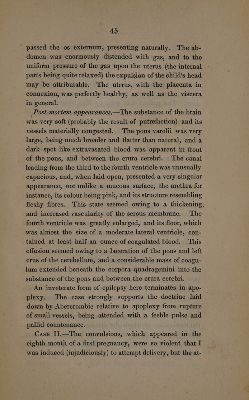 AS _ passed the os externum, presenting naturally. The ab- domen was enormously distended with gas, and to the uniform pressure of the gas upon the uterus (the internal parts being quite relaxed) the expulsion of the child’s head may be attributable. The uterus, with the placenta in connexion, was perfectly healthy, as well as the viscera in general. Post-mortem appearances.—The substance of the brain was very soft (probably the result of putrefaction) and its vessels materially congested. The pons varolii was very large, being much broader and flatter than natural, and a - dark spot like extravasated blood was apparent in front of the pons, and between the crura cerebri. The canal leading from the third to the fourth ventricle was unusually capacious, and, when laid open, presented a very singular appearance, not unlike a mucous surface, the urethra for instance, its colour being pink, and its structure resembling fleshy fibres. This state seemed owing to a thickening, and increased vascularity of the serous membrane. The fourth ventricle was greatly enlarged, and its floor, which was almost the size of a moderate lateral ventricle, con- tained at least half an ounce of coagulated blood. This effusion seemed owing to a laceration of the pons and left crus of the cerebellum, and a considerable mass of coagu- lum extended beneath the corpora quadragemini into the substance of the pons and between the crura cerebri. An inveterate form of epilepsy here terminates in apo- plexy. The case strongly supports the doctrine laid down by Abercrombie relative to apoplexy from rupture of small vessels, being attended with a feeble pulse and pallid countenance. CasE II.—The convulsions, which appeared in the eighth month of a first pregnancy, were so violent that I was induced (injudiciously) to attempt delivery, but the at-