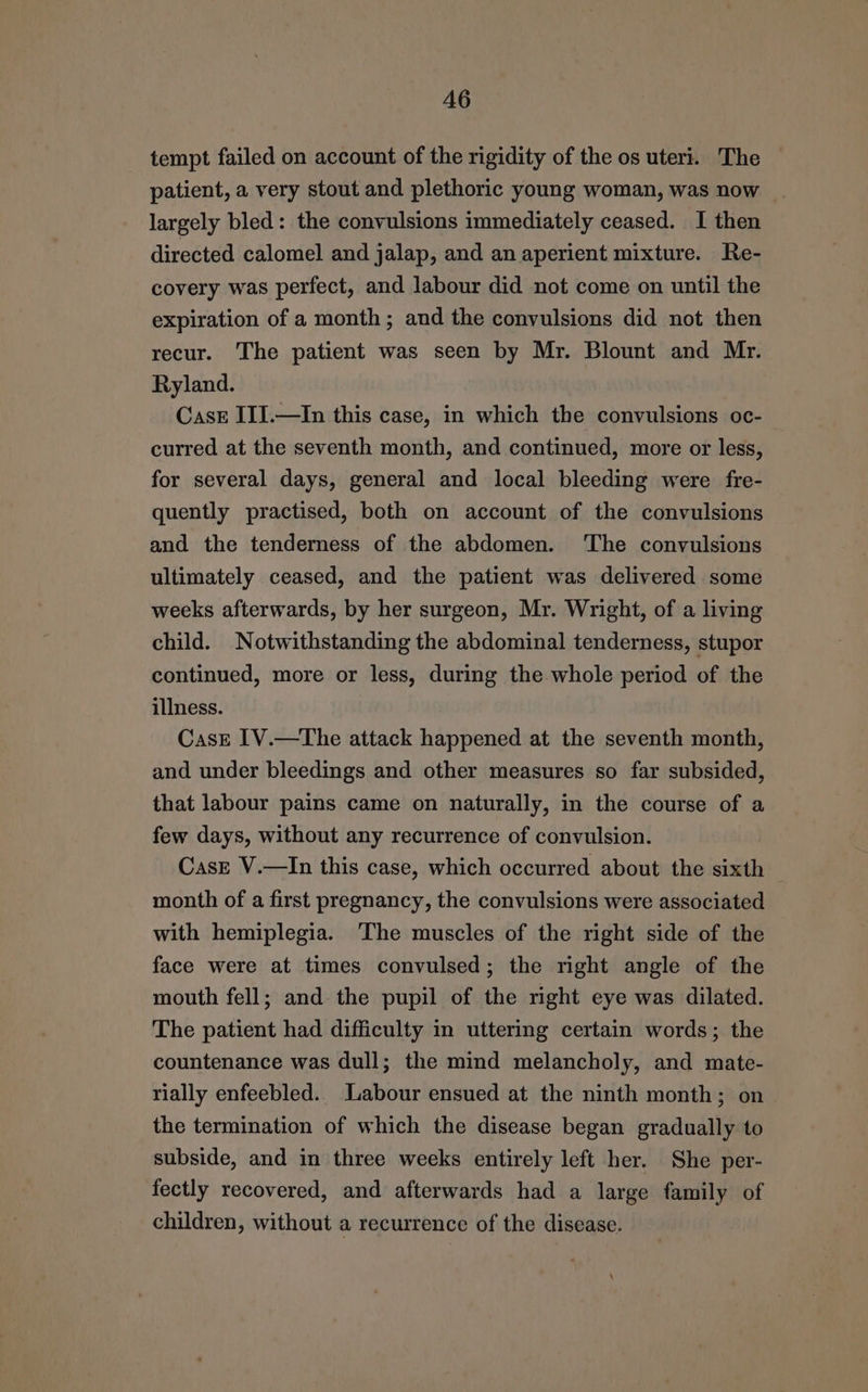 A6 tempt failed on account of the rigidity of the os uteri. The patient, a very stout and plethoric young woman, was now largely bled: the convulsions immediately ceased. I then directed calomel and jalap, and an aperient mixture. Re- covery was perfect, and labour did not come on until the expiration of a month; and the convulsions did not then recur. The patient was seen by Mr. Blount and Mr. Ryland. Case III.—In this case, in which the convulsions oc- curred at the seventh month, and continued, more or less, for several days, general and local bleeding were fre- quently practised, both on account of the convulsions and the tenderness of the abdomen. ‘The convulsions ultimately ceased, and the patient was delivered some weeks afterwards, by her surgeon, Mr. Wright, of a living child. Notwithstanding the abdominal tenderness, stupor continued, more or less, during the whole period of the illness. Case 1V.—The attack happened at the seventh month, and under bleedings and other measures so far subsided, that labour pains came on naturally, in the course of a few days, without any recurrence of convulsion. Case V.—In this case, which occurred about the sixth — month of a first pregnancy, the convulsions were associated with hemiplegia. The muscles of the right side of the face were at times convulsed; the right angle of the mouth fell; and the pupil of the right eye was dilated. The patient had difficulty in uttering certain words; the countenance was dull; the mind melancholy, and mate- rially enfeebled.. Labour ensued at the ninth month; on the termination of which the disease began gradually to subside, and in three weeks entirely left her. She per- fectly recovered, and afterwards had a large family of children, without a recurrence of the disease.