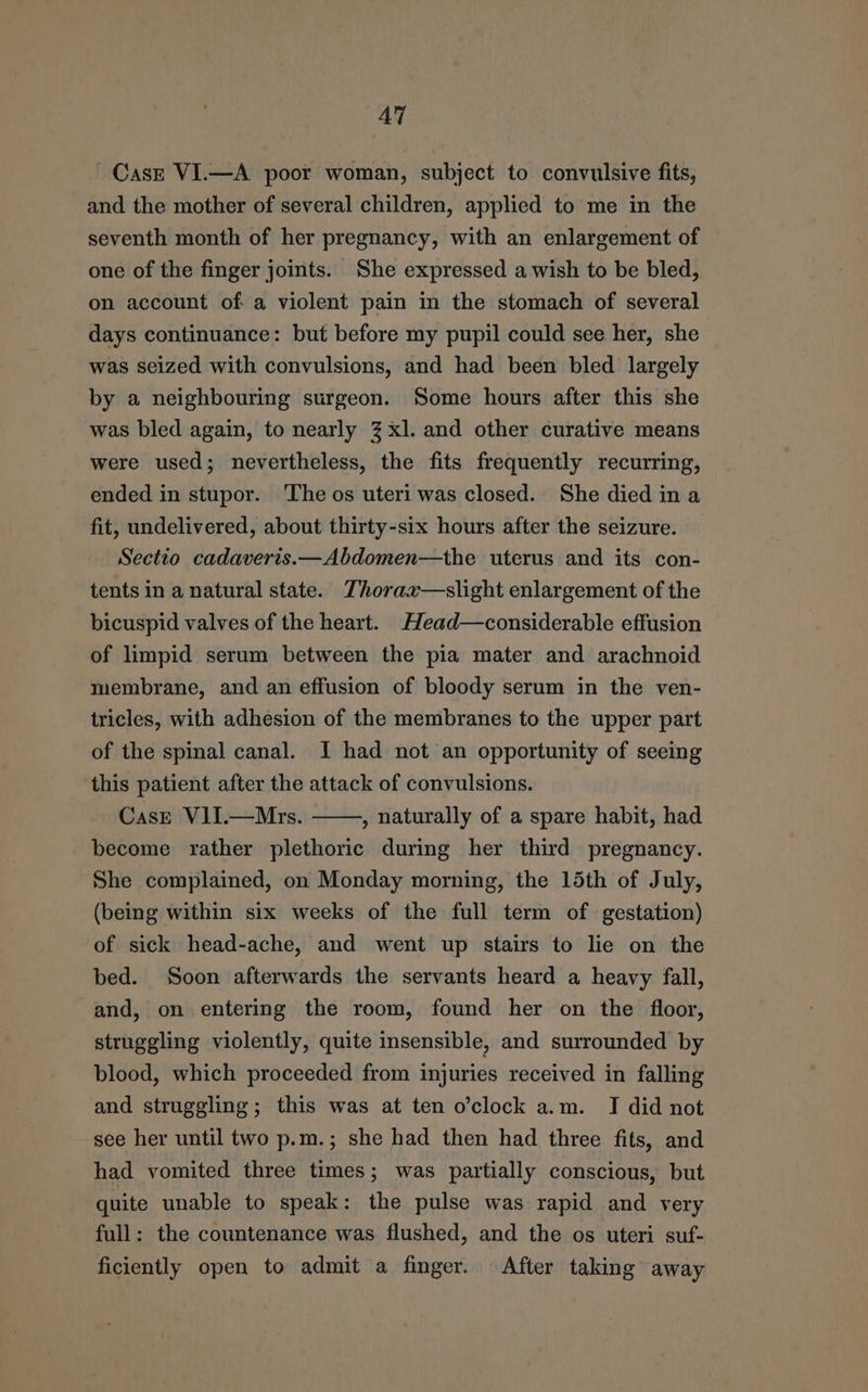 AT Case VI.—A poor woman, subject to convulsive fits, and the mother of several children, applied to me in the seventh month of her pregnancy, with an enlargement of one of the finger joints. She expressed a wish to be bled, on account of a violent pain in the stomach of several days continuance: but before my pupil could see her, she was seized with convulsions, and had been bled largely by a neighbouring surgeon. Some hours after this she was bled again, to nearly 3 xl. and other curative means were used; nevertheless, the fits frequently recurring, ended in stupor. ‘The os uteri was closed. She died ina fit, undelivered, about thirty-six hours after the seizure. Sectio cadaveris.—Abdomen—the uterus and its con- tents in a natural state. Thorax—slight enlargement of the bicuspid valves of the heart. Head—considerable effusion of limpid serum between the pia mater and arachnoid membrane, and an effusion of bloody serum in the ven- tricles, with adhesion of the membranes to the upper part of the spinal canal. I had not an opportunity of seeing this patient after the attack of convulsions. Case V1II.—Mrs. ——, naturally of a spare habit, had become rather plethoric during her third pregnancy. She complained, on Monday morning, the 15th of July, (being within six weeks of the full term of gestation) of sick head-ache, and went up stairs to lie on the bed. Soon afterwards the servants heard a heavy fall, and, on entering the room, found her on the floor, struggling violently, quite insensible, and surrounded by blood, which proceeded from injuries received in falling and struggling; this was at ten o’clock a.m. I did not see her until two p.m.; she had then had three fits, and had vomited three times; was partially conscious, but quite unable to speak: the pulse was rapid and very full: the countenance was flushed, and the os uteri suf- ficiently open to admit a finger. After taking away