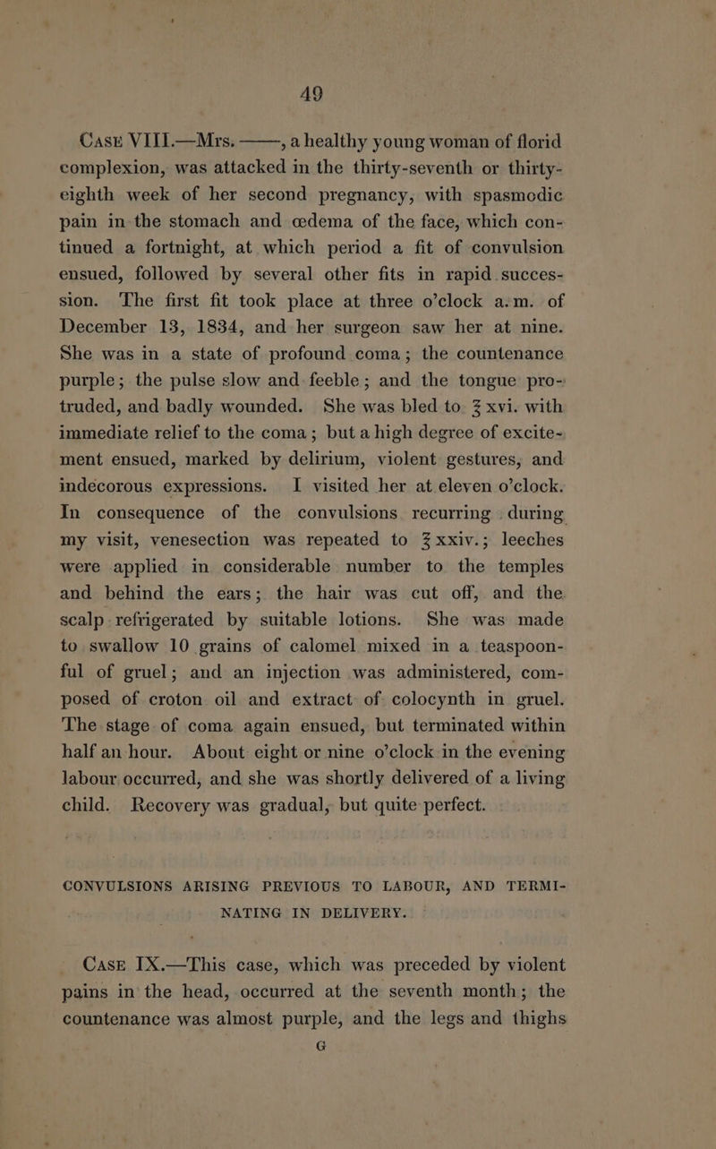 A9 Case VIII.—Mrs. ,ahealthy young woman of florid complexion, was attacked in the thirty-seventh or thirty- eighth week of her second pregnancy, with spasmcdic pain in the stomach and edema of the face, which con- tinued a fortnight, at which period a fit of convulsion ensued, followed by several other fits in rapid succes- sion. The first fit took place at three o’clock a.m. of December 13, 1834, and her surgeon saw her at nine. She was in a state of profound coma; the countenance purple; the pulse slow and: feeble; and the tongue pro- truded, and badly wounded. She was bled to 3 xvi. with immediate relief to the coma; but a high degree of excite- ment ensued, marked by delirium, violent gestures, and indecorous expressions. I visited her at eleven o’clock. In consequence of the convulsions recurring . during my visit, venesection was repeated to 3% xxiv.; leeches were applied in considerable number to the temples and behind the ears; the hair was cut off, and the scalp refrigerated by suitable lotions. She was made to swallow 10 grains of calomel mixed in a_teaspoon- ful of gruel; and an injection was administered, com- posed of croton oil and extract of colocynth in gruel. The stage of coma again ensued, but terminated within half an hour. About eight or nine o’clock in the evening labour. occurred, and she was shortly delivered of a living child. Recovery was gradual, but quite perfect. CONVULSIONS ARISING PREVIOUS TO LABOUR, AND TERMI- NATING IN DELIVERY. Case IX.—This case, which was preceded by violent pains in the head, occurred at the seventh month; the countenance was almost purple, and the legs and thighs G