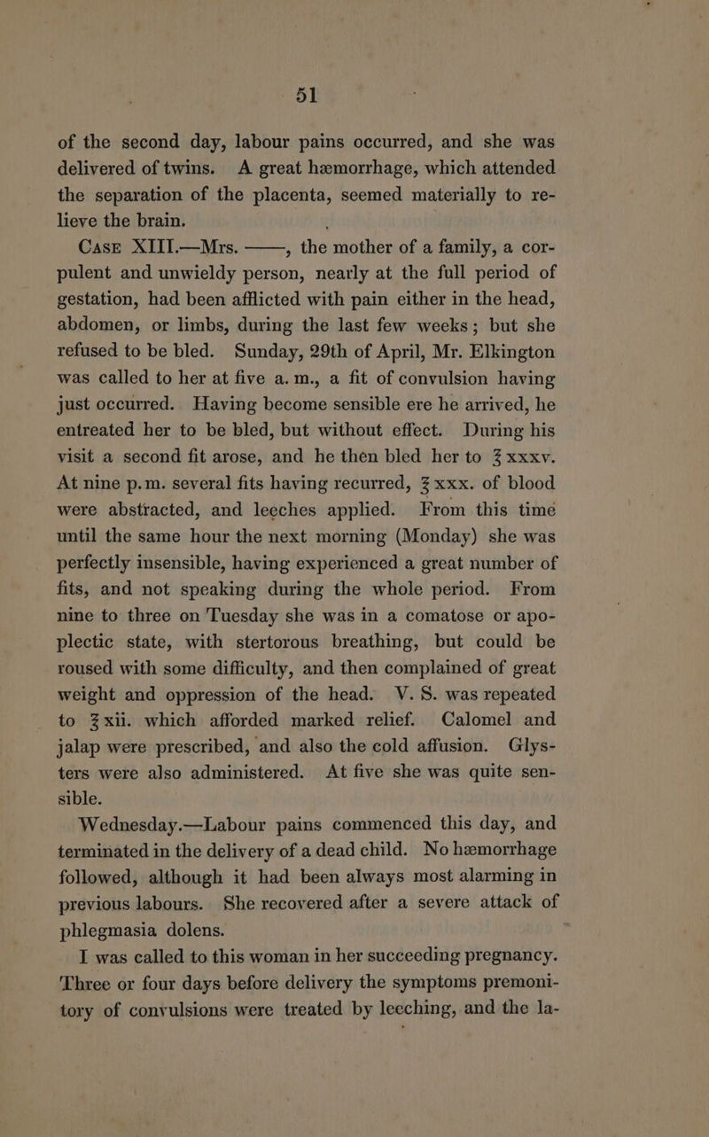 of the second day, labour pains occurred, and she was delivered of twins. A great hemorrhage, which attended the separation of the placenta, seemed materially to re- lieve the brain. Case XIII.—Mrs. , the mother of a family, a cor- pulent and unwieldy person, nearly at the full period of gestation, had been afflicted with pain either in the head, abdomen, or limbs, during the last few weeks; but she refused to be bled. Sunday, 29th of April, Mr. Elkington was called to her at five a.m., a fit of convulsion having just occurred. Having become sensible ere he arrived, he entreated her to be bled, but without effect. During his visit a second fit arose, and he then bled her to 3% xxxv. At nine p.m. several fits having recurred, 3 xxx. of blood were abstracted, and leeches applied. From this time until the same hour the next morning (Monday) she was perfectly insensible, having experienced a great number of fits, and not speaking during the whole period. From nine to three on Tuesday she was in a comatose or apo- plectic state, with stertorous breathing, but could be roused with some difficulty, and then complained of great weight and oppression of the head. V.S. was repeated to %xii. which afforded marked relief. Calomel and jalap were prescribed, and also the cold affusion. Glys- ters were also administered. At five she was quite sen- sible. Wednesday.—Labour pains commenced this day, and terminated in the delivery of a dead child. No hemorrhage followed, although it had been always most alarming in previous labours. She recovered after a severe attack of phlegmasia dolens. | I was called to this woman in her succeeding pregnancy. Three or four days before delivery the symptoms premoni- tory of convulsions were treated by leeching, and the la-