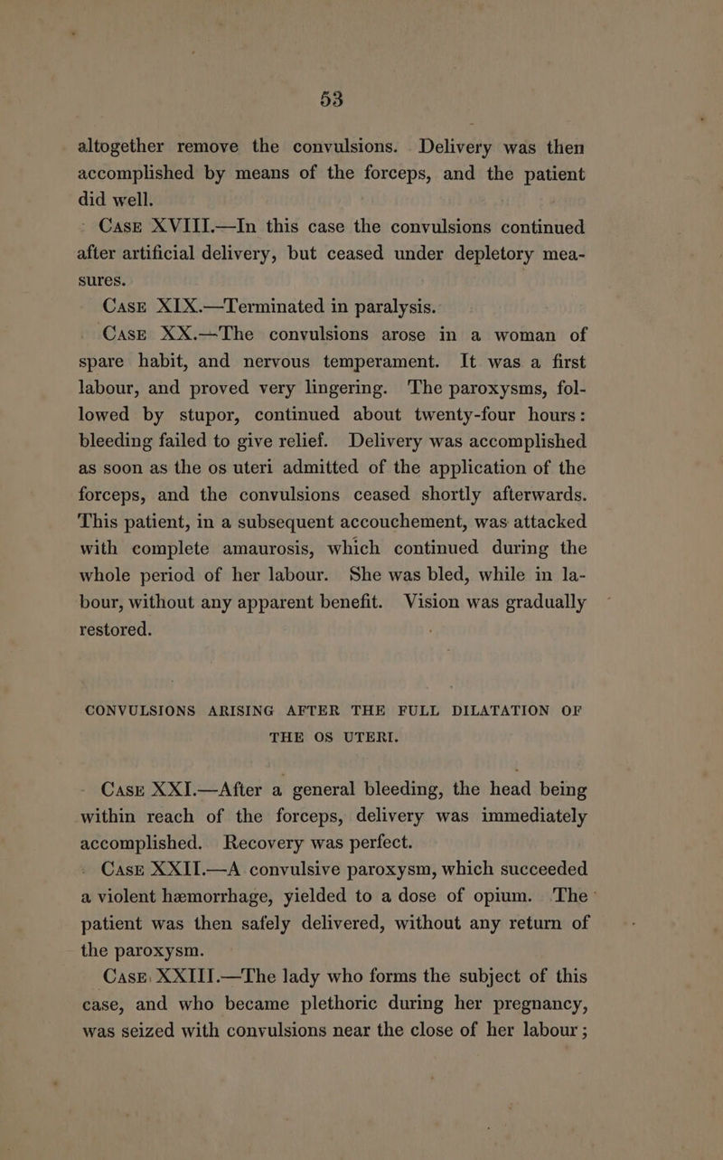 altogether remove the convulsions. Delivery was then accomplished by means of the forceps, and the patient did well. | ' Case XVIII.—In this case the convulsions continued after artificial delivery, but ceased under depletory mea- sures. | Cas—E XIX.—Terminated in paralysis. _ Cas—E XX.—The convulsions arose in a woman of spare habit, and nervous temperament. It was a first labour, and proved very lingering. The paroxysms, fol- lowed by stupor, continued about twenty-four hours: bleeding failed to give relief. Delivery was accomplished as soon as the os uteri admitted of the application of the forceps, and the convulsions ceased shortly afterwards. This patient, in a subsequent accouchement, was attacked with complete amaurosis, which continued during the whole period of her labour. She was bled, while in la- bour, without any apparent benefit. Vision was gradually restored. CONVULSIONS ARISING AFTER THE FULL DILATATION OF THE OS UTERI. Case XXI.—After a general bleeding, the head being within reach of the forceps, delivery was immediately accomplished. Recovery was perfect. CasgE XXII.—A convulsive paroxysm, which succeeded a violent hemorrhage, yielded to a dose of opium. ‘The’ patient was then safely delivered, without any return of the paroxysm. Case, XXIII.—The lady who forms the subject of this case, and who became plethoric during her pregnancy, was seized with convulsions near the close of her labour ;