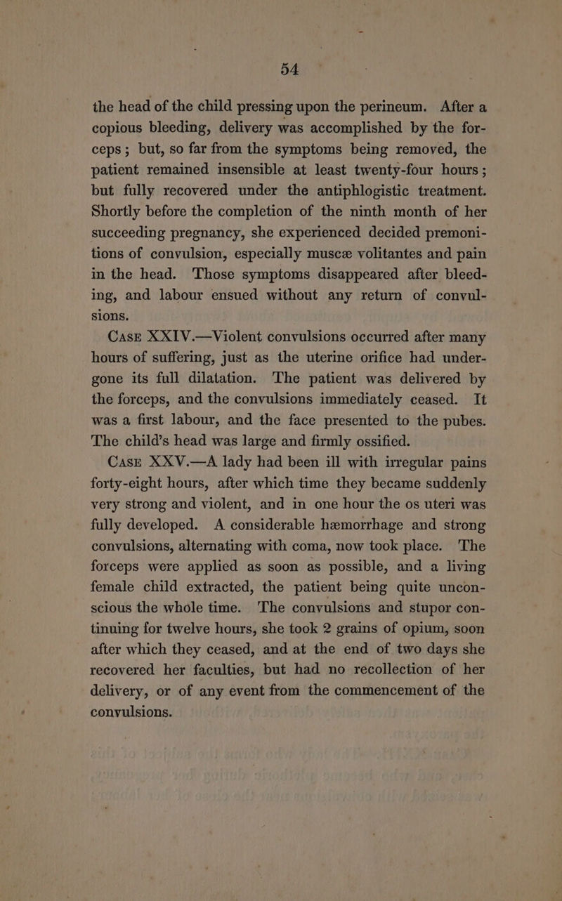 D4 the head of the child pressing upon the perineum. After a copious bleeding, delivery was accomplished by the for- ceps; but, so far from the symptoms being removed, the patient remained insensible at least twenty-four hours ; but fully recovered under the antiphlogistic treatment. Shortly before the completion of the ninth month of her succeeding pregnancy, she experienced decided premoni- tions of convulsion, especially muscz volitantes and pain in the head. Those symptoms disappeared after bleed- ing, and labour ensued without any return of convul- sions. CasE XXIV.—Violent convulsions occurred after many hours of suffering, just as the uterine orifice had under- gone its full dilatation. The patient was delivered by the forceps, and the convulsions immediately ceased. It was a first labour, and the face presented to the pubes. The child’s head was large and firmly ossified. CasE XXV.—A lady had been ill with irregular pains forty-eight hours, after which time they became suddenly very strong and violent, and in one hour the os uteri was fully developed. A considerable hemorrhage and strong convulsions, alternating with coma, now took place. The forceps were applied as soon as possible, and a living female child extracted, the patient being quite uncon- scious the whole time. ‘The convulsions and stupor con- tinuing for twelve hours, she tock 2 grains of opium, soon after which they ceased, and at the end of two days she recovered her faculties, but had no recollection of her delivery, or of any event from the commencement of the convulsions.