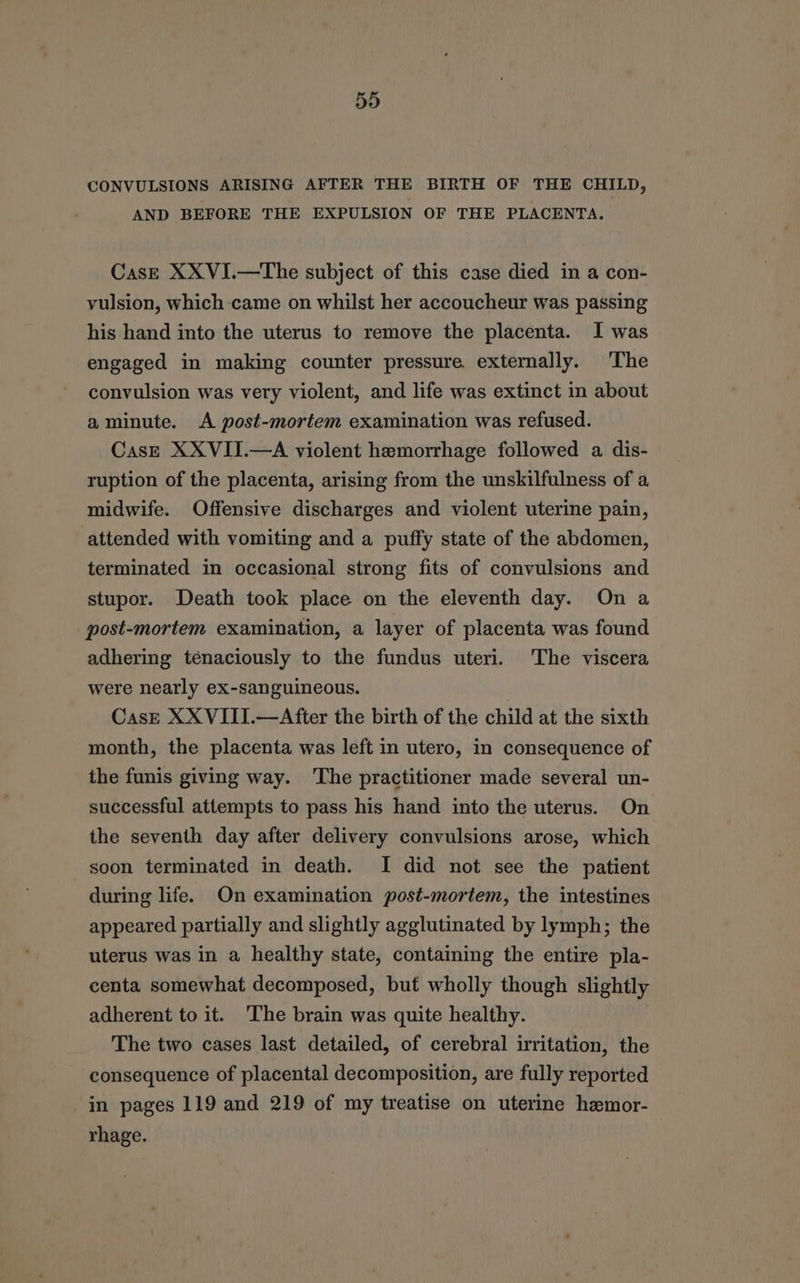 qn Or CONVULSIONS ARISING AFTER THE BIRTH OF THE CHILD, AND BEFORE THE EXPULSION OF THE PLACENTA. Cas—E XXVI.—The subject of this case died in a con- vulsion, which-came on whilst her accoucheur was passing his hand into the uterus to remove the placenta. I was engaged in making counter pressure externally. The convulsion was very violent, and life was extinct in about a minute. <A post-mortem examination was refused. CasE XXVII.—A violent hemorrhage followed a dis- ruption of the placenta, arising from the unskilfulness of a midwife. Offensive discharges and violent uterine pain, attended with vomiting and a puffy state of the abdomen, terminated in occasional strong fits of convulsions and stupor. Death took place on the eleventh day. On a post-mortem examination, a layer of placenta was found adhering ténaciously to the fundus uteri. The viscera were nearly ex-sanguineous. | CasE XX VIII.—After the birth of the child at the sixth month, the placenta was left in utero, in consequence of the funis giving way. The practitioner made several un- successful attempts to pass his hand into the uterus. On the seventh day after delivery convulsions arose, which soon terminated in death. I did not see the patient during life. On examination post-mortem, the intestines appeared partially and slightly agglutinated by lymph; the uterus was in a healthy state, contaming the entire pla- centa somewhat decomposed, but wholly though slightly adherent to it. ‘The brain was quite healthy. The two cases last detailed, of cerebral irritation, the consequence of placental decomposition, are fully reported in pages 119 and 219 of my treatise on uterine hemor- rhage.