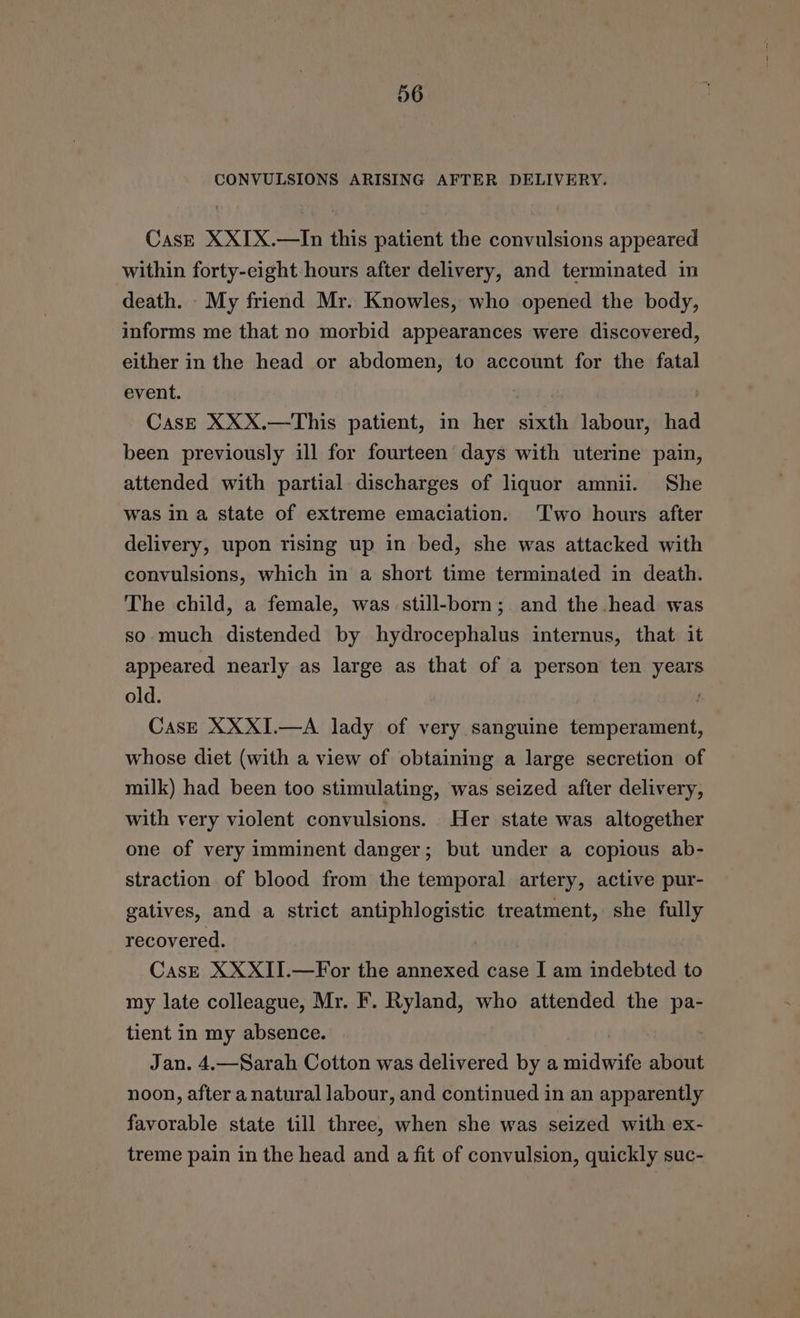 CONVULSIONS ARISING AFTER DELIVERY. CasE XXIX.—In this patient the convulsions appeared within forty-eight-hours after delivery, and terminated in death. My friend Mr. Knowles, who opened the body, informs me that no morbid appearances were discovered, either in the head or abdomen, to account for the fatal event. : Cas—E XXX.—This patient, in her sixth labour, had been previously ill for fourteen days with uterine pain, attended with partial discharges of liquor amnii. She was in a state of extreme emaciation. Two hours after delivery, upon rising up in bed, she was attacked with convulsions, which in a short time terminated in death. The child, a female, was still-born; and the head was so much distended by hydrocephalus internus, that it appeared nearly as large as that of a person ten years old. CasE XXXI.—A lady of very sanguine temperament, whose diet (with a view of obtaining a large secretion of milk) had been too stimulating, was seized after delivery, with very violent convulsions. Her state was altogether one of very imminent danger; but under a copious ab- straction of blood from the temporal artery, active pur- gatives, and a strict antiphlogistic treatment, she fully recovered. CasE XXXII.—For the annexed case I am indebted to my late colleague, Mr. F. Ryland, who attended the pa- tient in my absence. Jan. 4,—Sarah Cotton was delivered by a midwife about noon, after a natural labour, and continued in an apparently favorable state till three, when she was seized with ex- treme pain in the head and a fit of convulsion, quickly suc-