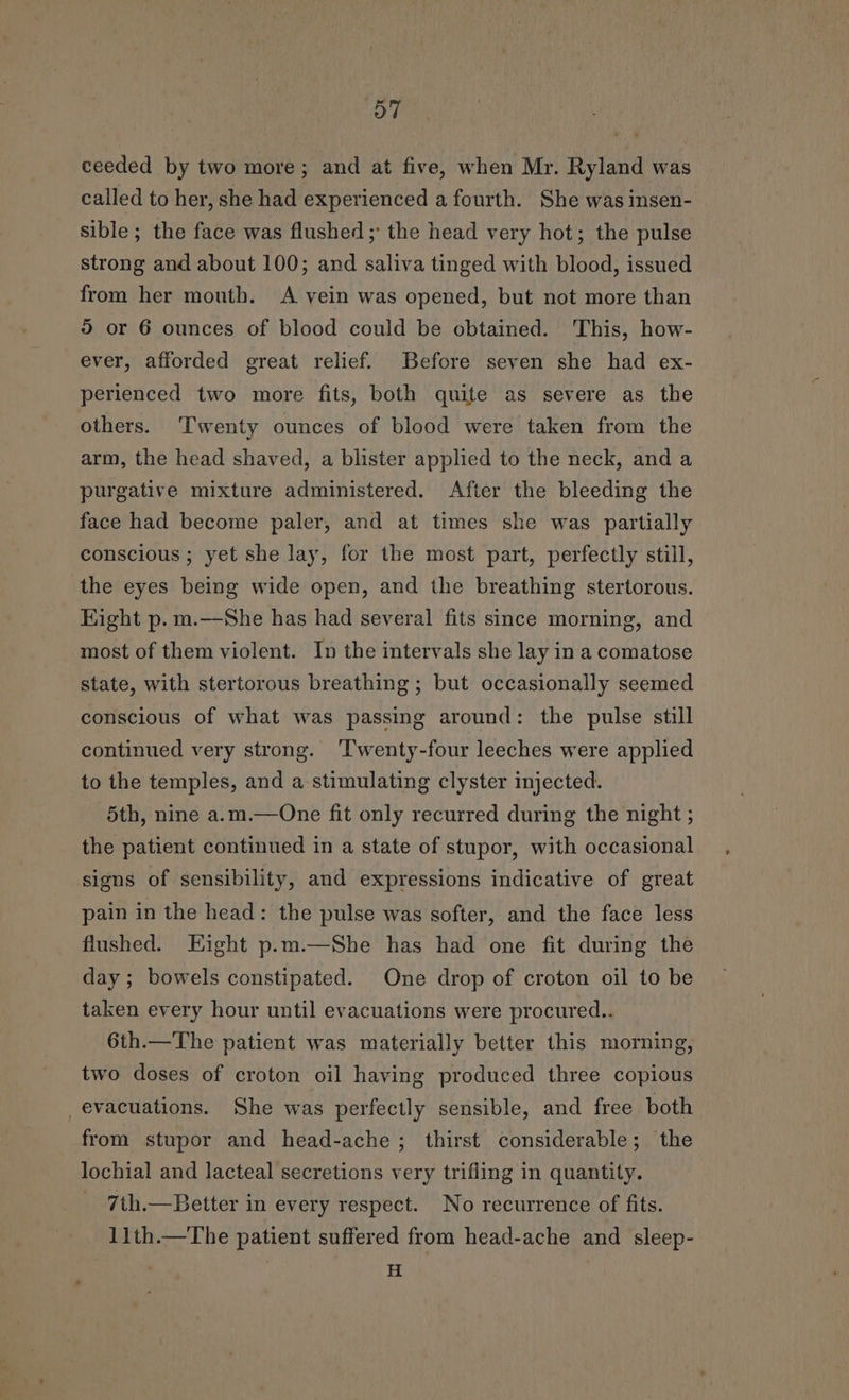 ceeded by two more; and at five, when Mr. Ryland was called to her, she had experienced a fourth. She was insen- sible ; the face was flushed ; the head very hot; the pulse strong and about 100; and saliva tinged with blood, issued from her mouth. A vein was opened, but not more than 9 or 6 ounces of blood could be obtained. This, how- ever, afforded great relief. Before seven she had ex- perienced two more fits, both quite as severe as the others. ‘Twenty ounces of blood were taken from the arm, the head shaved, a blister applied to the neck, and a purgative mixture administered. After the bleeding the face had become paler, and at times she was partially conscious ; yet she lay, for the most part, perfectly still, the eyes being wide open, and the breathing stertorous. Hight p.m.—She has had several fits since morning, and most of them violent. In the intervals she lay in a comatose state, with stertorous breathing ; but occasionally seemed conscious of what was passing around: the pulse still continued very strong. ‘Twenty-four leeches were applied to the temples, and a stimulating clyster injected. 5th, nine a.m.—One fit only recurred during the night ; the patient continued in a state of stupor, with occasional signs of sensibility, and expressions indicative of great pain in the head: the pulse was softer, and the face less flushed. Hight p.m.—She has had one fit during the day; bowels constipated. One drop of croton oil to be taken every hour until evacuations were procured.. 6th.—The patient was materially better this morning, two doses of croton oil having produced three copious evacuations. She was perfectly sensible, and free both from stupor and head-ache; thirst considerable; the lochial and lacteal secretions very trifling in quantity. 7th.—Better in every respect. No recurrence of fits. 11th.—The patient suffered from head-ache and sleep- H