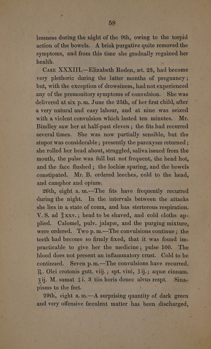 lessness during the night of the 9th, owing to the torpid action of the bowels. A brisk purgative quite removed the symptoms, and from this time she gradually regained her health. CasE XXXIIJ.—Elizabeth Roden, et. 23, nee become very plethoric during the latter months of pregnancy ; but, with the exception of drowsiness, had not experienced any of the premonitory symptoms of convulsion. She was delivered at six p.m. June the 25th, of her first child, after a very natural and easy labour, and at nine was seized with a viclent convulsion which lasted ten minutes. Mr. Bindley saw her at half-past eleven ; the fits had recurred several times. She was now partially sensible, but the stupor was considerable ; presently the paroxysm returned ; she rolled her head about, struggled, saliva issued from the mouth, the pulse was full but not frequent, the head hot, and the face flushed; the lochiew sparing, and the bowels constipated. Mr. B. ordered leeches, cold to the head, and camphor and opium. 26th, eight. a.m.—The fits have frequently recurred during the night. In the intervals between the attacks she lies in a state of coma, and has stertorous respiration. V.S. ad Zxxv.; head to be shaved, and cold cloths ap- plied. Calomel, pulv. jalapz, and the purging mixture, were ordered. ‘Two p.m.—The convulsions continue; the teeth had become so firmly fixed, that it was found im- practicable to give her the medicine; pulse 100. The blood does not present an inflammatory crust. Cold to be continued. Seven p.m.—The convulsions have recurred. BR. Olei crotonis gutt. vilj.; spt. vini, 31j.; aque cinnam. zij. M. sumat 31. 3 tis horis donec alvus sone Sina- pisms to the feet. 29th, eight a.m.—A surprising quantity of dark green and very offensive feeculent matter has been discharged,