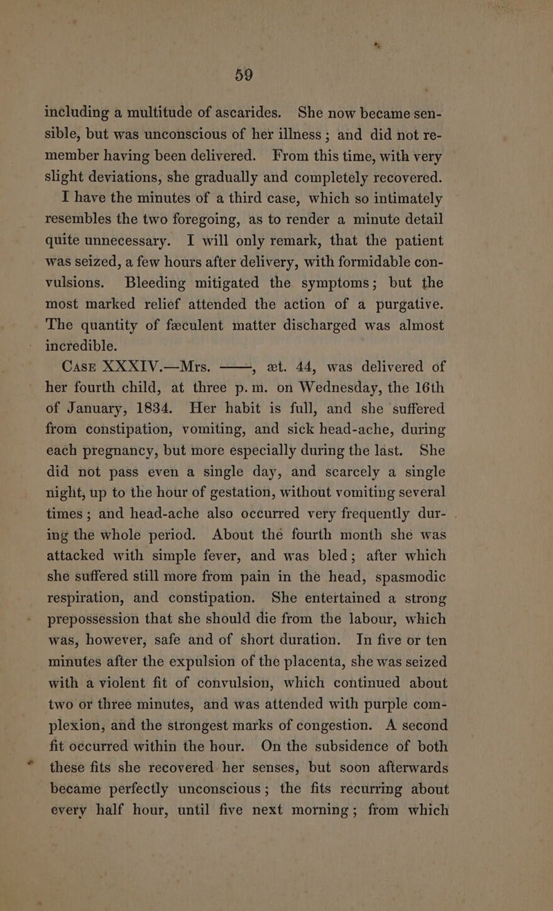 including a multitude of ascarides. She now became sen- sible, but was unconscious of her illness ; and did not re- member having been delivered. From this time, with very slight deviations, she gradually and completely recovered. T have the minutes of a third case, which so intimately resembles the two foregoing, as to render a minute detail quite unnecessary. I will only remark, that the patient was seized, a few hours after delivery, with formidable con- vulsions. Bleeding mitigated the symptoms; but the most marked relief attended the action of a purgative. The quantity of feeculent matter discharged was almost incredible. CasE XXXIV.—Mrs. , wt. 44, was delivered of her fourth child, at three p.m. on Wednesday, the 16th of January, 1834. Her habit is full, and she suffered from constipation, vomiting, and sick head-ache, during each pregnancy, but more especially during the last. She did not pass even a single day, and scarcely a single night, up to the hour of gestation, without vomiting several times ; and head-ache also occurred very frequently dur- . ing the whole period. About the fourth month she was attacked with simple fever, and was bled; after which she suffered still more from pain in the head, spasmodic respiration, and constipation. She entertained a strong prepossession that she should die from the labour, which was, however, safe and of short duration. In five or ten minutes after the expulsion of the placenta, she was seized with a violent fit of convulsion, which continued about two or three minutes, and was attended with purple com- plexion, and the strongest marks of congestion. A second fit oecurred within the hour. On the subsidence of both these fits she recovered her senses, but soon afterwards became perfectly unconscious; the fits recurring about every half hour, until five next morning; from which