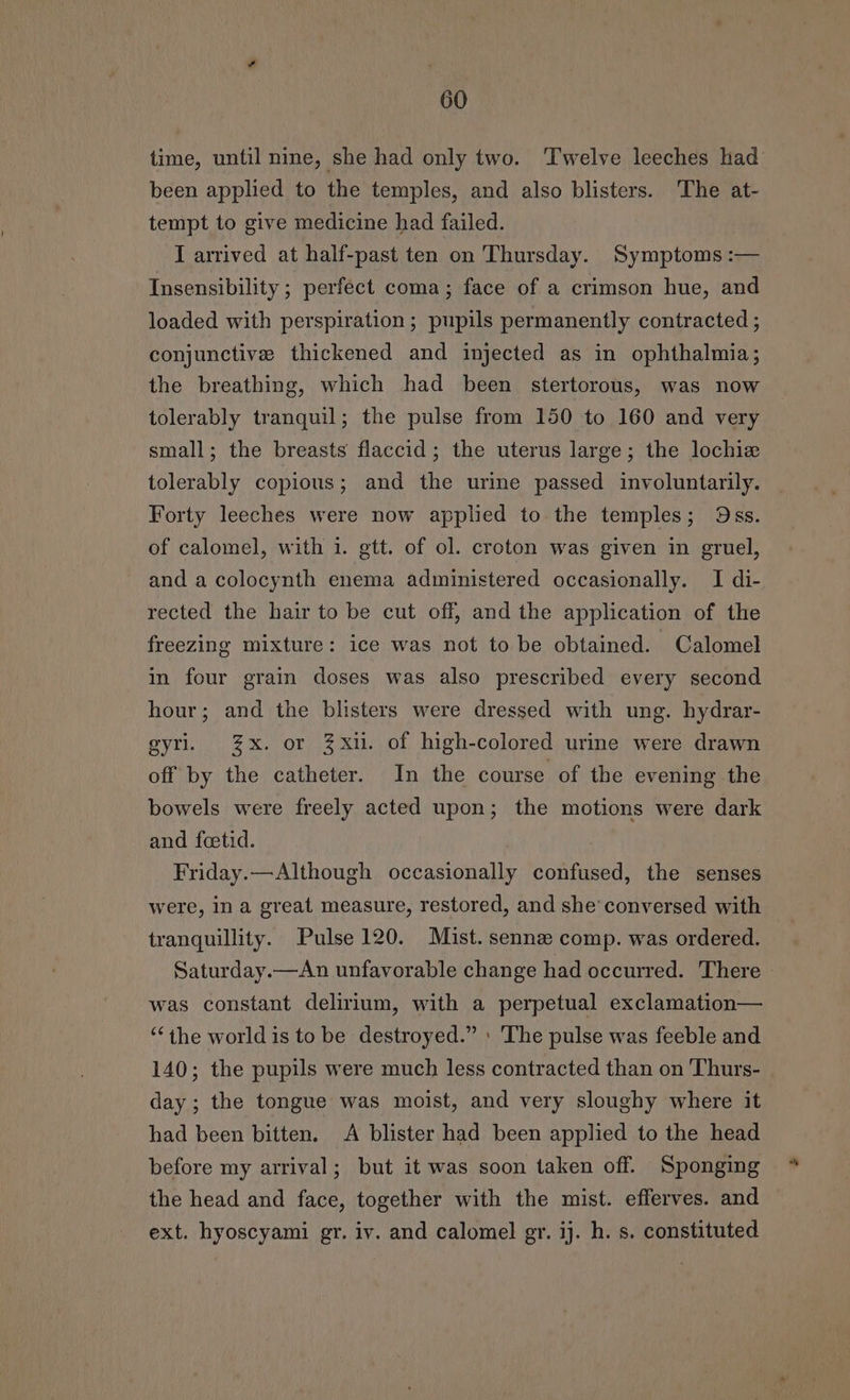 time, until nine, she had only two. Twelve leeches had been applied to the temples, and also blisters. The at- tempt to give medicine had failed. I arrived at half-past ten on Thursday. Symptoms :— Insensibility ; perfect coma; face of a crimson hue, and loaded with perspiration ; pupils permanently contracted ; conjunctive thickened and injected as in ophthalmia; the breathing, which had been stertorous, was now tolerably tranquil; the pulse from 150 to 160 and very small; the breasts flaccid; the uterus large; the lochiz tolerably copious; and the urine passed involuntarily. Forty leeches were now applied to the temples; Oss. of calomel, with 1. gett. of ol. croton was given in gruel, and a colocynth enema administered occasionally. I di- rected the hair to be cut off, and the application of the freezing mixture: ice was not to be obtained. Calomel in four grain doses was also prescribed every second hour; and the blisters were dressed with ung. hydrar- gyri. %x. or Zxu. of high-colored urine were drawn off by the catheter. In the course of the evening the bowels were freely acted upon; the motions were dark and fetid. 7 Friday.—Although occasionally confused, the senses were, in a great measure, restored, and she conversed with tranquillity. Pulse 120. Mist. sennz comp. was ordered. Saturday.—An unfavorable change had occurred. There was constant delirium, with a perpetual exclamation— “the world is to be destroyed.” ' The pulse was feeble and 140; the pupils were much less contracted than on Thurs- day; the tongue was moist, and very sloughy where it had been bitten. A blister had been applied to the head before my arrival; but it was soon taken off. Sponging the head and face, together with the mist. efferves. and ext. hyoscyami gr. iv. and calomel gr. ij. h. s. constituted