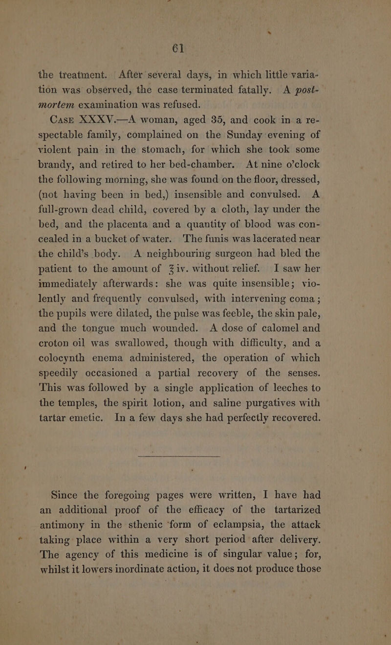 6] the treatment. After several days, in which little varia- tion was observed, the case terminated fatally. A post- mortem examination was refused. Cas—E XXXV.—A woman, aged 35, and cook in a re- spectable family, complained on the Sunday evening of violent pain in the stomach, for which she took some brandy, and retired to her bed-chamber. At nine o’clock the following morning, she was found on the floor, dressed, (not having been in bed,) insensible and convulsed. A full-grown dead child, covered by a cloth, lay under the bed, and the placenta and a quantity of blood was con- cealed in a bucket of water. The funis was lacerated near the child’s body. A neighbouring surgeon had bled the patient to the amount of Ziv. without relief. I saw her immediately afterwards: she was quite insensible; vio- lently and frequently convulsed, with intervening coma ; the pupils were dilated, the pulse was feeble, the skin pale, and the tongue much wounded. A dose of calomel and croton oil was swallowed, though with difficulty, and a colocynth enema administered, the operation of which speedily occasioned a partial recovery of the senses. This was followed by a single application of leeches to the temples, the spirit lotion, and saline purgatives with tartar emetic. In a few days she had perfectly recovered. Since the foregoing pages were written, I have had an additional proof of the efficacy of the tartarized antimony in the sthenic ‘form of eclampsia, the attack taking place within a very short period after delivery. The agency of this medicine is of singular value; for, whilst it lowers inordinate action, it does not produce those