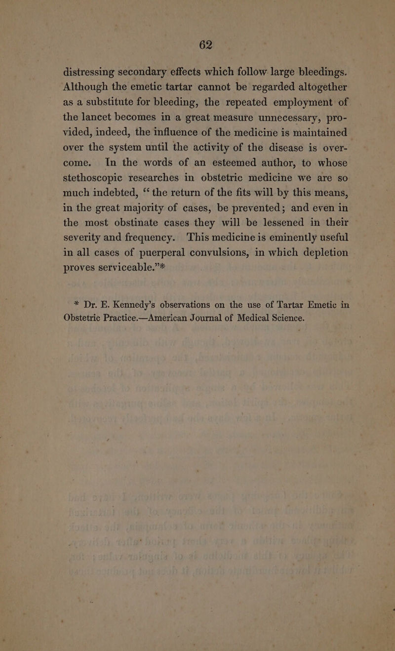 distressing secondary effects which follow large bleedings. Although the emetic tartar cannot be regarded altogether as a substitute for bleeding, the repeated employment of the lancet becomes in a great measure unnecessary, pro- vided, indeed, the influence of the medicine is maintained over the system until the activity of the disease is over- come. In the words of an esteemed author, to whose stethoscopic researches in obstetric medicine we are so much indebted, ‘‘ the return of the fits will by this means, in the great majority of cases, be prevented; and even in the most obstinate cases they will be lessened in their severity and frequency. ‘This medicine is eminently useful in all cases of puerperal convulsions, in which depletion proves serviceable.”* * Dr. E. Kennedy’s observations on the use of Tartar Emetic in Obstetric Practice—American Journal of Medical Science.