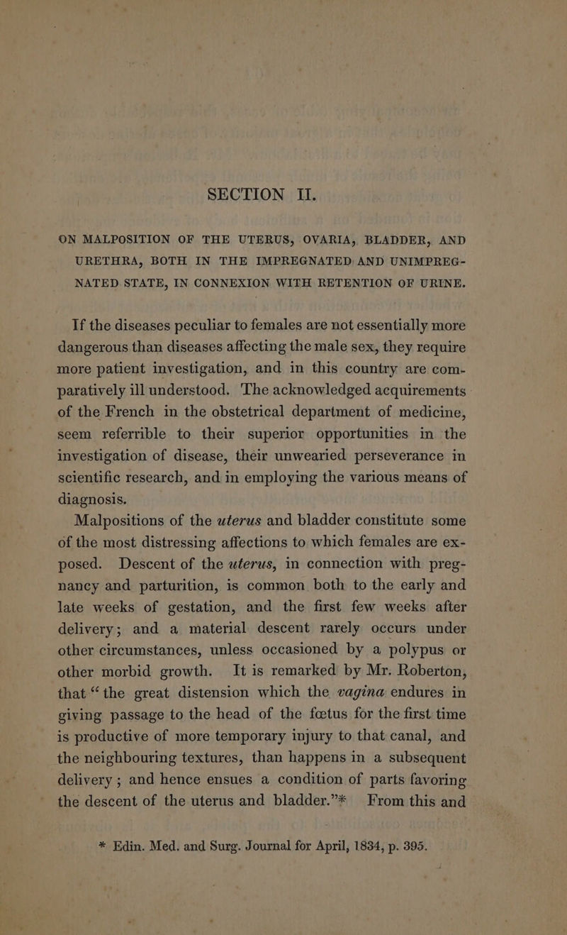 SECTION II. ON MALPOSITION OF THE UTERUS, OVARIA, BLADDER, AND URETHRA, BOTH IN THE IMPREGNATED: AND UNIMPREG- NATED STATE, IN CONNEXION WITH RETENTION OF URINE. If the diseases peculiar to females are not essentially more dangerous than diseases affecting the male sex, they require more patient investigation, and in this country are com- paratively ill understood. The acknowledged acquirements of the French in the obstetrical department of medicine, seem referrible to their superior opportunities in the investigation of disease, their unwearied perseverance in scientific research, and in employing the various means of diagnosis. Malpositions of the wterus and bladder constitute some of the most distressing affections to which females are ex- posed. Descent of the uterus, in connection with preg- nancy and parturition, is common both to the early and late weeks of gestation, and the first few weeks after delivery; and a material descent rarely occurs under other circumstances, unless occasioned by a polypus or other morbid growth. It is remarked by Mr. Roberton, that “the great distension which the vagina endures in giving passage to the head of the fcetus for the first time is productive of more temporary injury to that canal, and the neighbouring textures, than happens in a subsequent delivery ; and hence ensues a condition of parts favoring the descent of the uterus and bladder.”* From this and * Edin. Med. and Surg. Journal for April, 1834, p. 395.