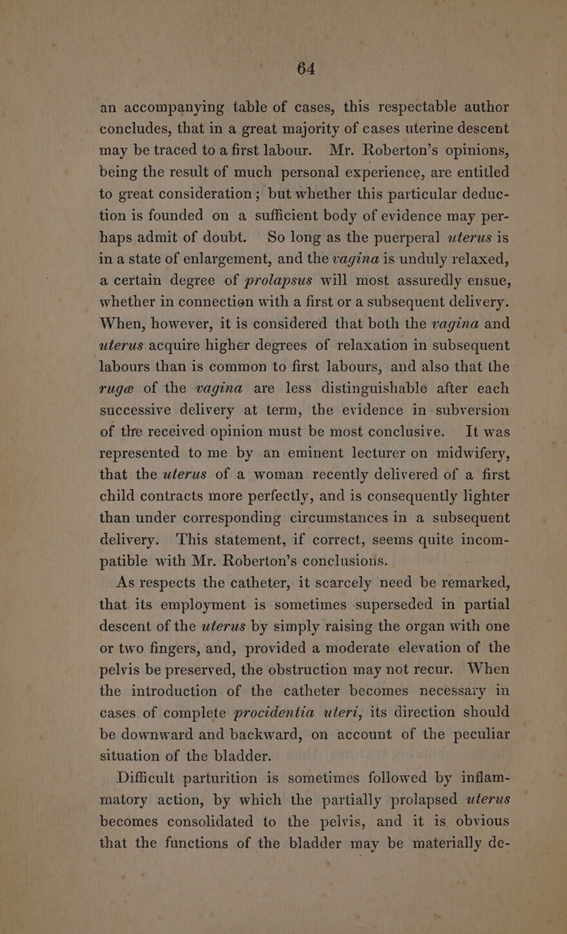 an accompanying table of cases, this respectable author concludes, that in a great majority of cases uterine descent may be traced to a first labour. Mr. Roberton’s opinions, being the result of much personal experience, are entitled to great consideration ; but whether this particular deduc- tion is founded on a sufficient body of evidence may per- haps. admit of doubt. So long as the puerperal uterus is in a state of enlargement, and the vagina is unduly relaxed, a certain degree of prolapsus will most assuredly ensue, whether in connection with a first or a subsequent delivery. When, however, it is considered that both the vagina and uterus acquire higher degrees of relaxation in subsequent labours than is common to first labours, and also that the ruge of the vagina are less distinguishable after each successive delivery at term, the evidence in subversion of the received opinion must be most conclusive. It was represented to me by-an eminent lecturer. on midwifery, that the uterus of a woman recently delivered of a first _child contracts more perfectly, and is consequently lighter than under corresponding circumstances in a subsequent delivery. This statement, if correct, seems quite incom- patible with Mr. Roberton’s conclusions. As respects the catheter, it scarcely need be remarked, that its employment is sometimes :superseded in partial descent of the uterus by simply raising the organ with one or two fingers, and, provided a moderate elevation of the pelvis be preserved, the obstruction may not recur. When the introduction of the catheter becomes necessary in cases of complete procidentia utert, its direction should be downward and backward, on account of the peculiar situation of the bladder. Difficult parturition is sometimes followed by inflam- matory action, by which the partially prolapsed wterus becomes consolidated to the pelvis, and it is obvious that the functions of the bladder may be materially de-