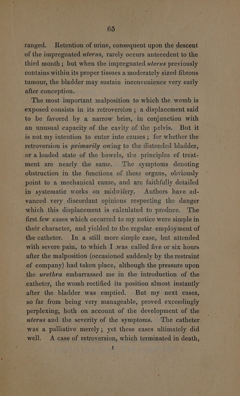 ranged. Retention of urine, consequent upon the descent of the impregnated wterws, rarely occurs antecedent to the third month ; but when the impregnated ulerus previously contains within its proper tissues a moderately sized fibrous tumour, the bladder may sustain inconvenience very early after conception. The most important malposition to which the womb is exposed consists in its retroversion; a displacement said to be favored by a narrow brim, in conjunction with an unusual capacity of the cavity of the pelvis. But it is not my intention to enter into causes; for whether the retroversion is primarily owing to the distended bladder, or a loaded state of the bowels, the principles of treat- ment are nearly the same. ‘The symptoms denoting obstruction in the functions of these organs, obviously point to a mechanical cause, and are faithfully detailed in systematic works on midwifery. Authors have ad- vanced very discordant opinions respecting the danger which this displacement is calculated to produce. The first few cases which occurred to my notice were simple in their character, and yielded to the regular employment of the catheter. In a still more simple case, but attended with severe pain, to which I was called five or six hours after the malposition (occasioned suddenly by the restraint of company) had taken place, although the pressure upon the urethra embarrassed me in the introduction of the catheter, the womb rectified its position almost instantly after the bladder was emptied. But my next cases, so far from being very manageable, proved exceedingly perplexing, both on account of the development of the uterus and the severity of the symptoms. ‘The catheter was a palliative merely; yet these cases ultimately did well. A case of retroversion, which terminated in death, I