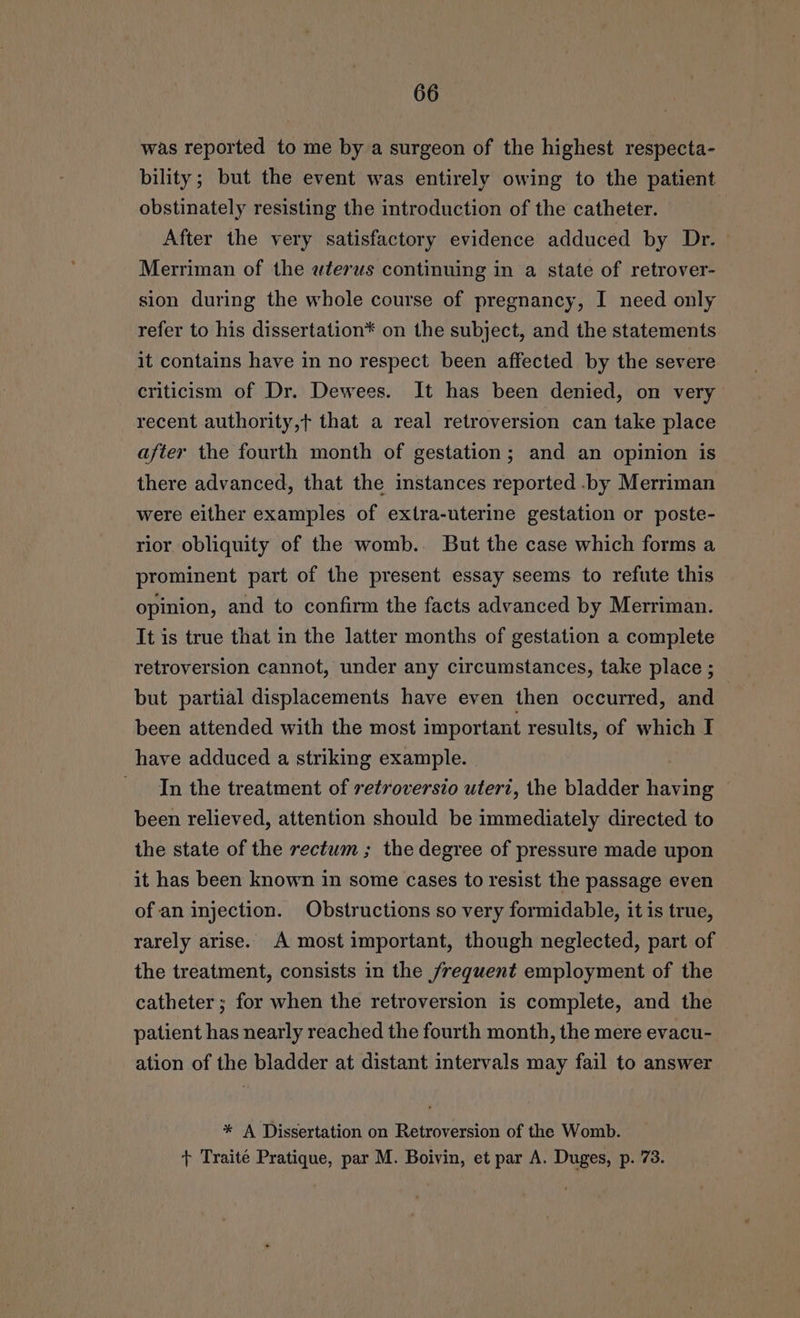 was reported to me by a surgeon of the highest respecta- bility; but the event was entirely owing to the patient obstinately resisting the introduction of the catheter. After the very satisfactory evidence adduced by Dr. Merriman of the wterws continuing in a state of retrover- sion during the whole course of pregnancy, I need only refer to his dissertation* on the subject, and the statements it contains have in no respect been affected by the severe criticism of Dr. Dewees. It has been denied, on very recent authority,t that a real retroversion can take place after the fourth month of gestation; and an opinion is there advanced, that the instances reported .by Merriman were either examples of extra-uterine gestation or poste- rior obliquity of the womb.. But the case which forms a prominent part of the present essay seems to refute this opinion, and to confirm the facts advanced by Merriman. It is true that in the latter months of gestation a complete retroversion cannot, under any circumstances, take place ; but partial displacements have even then occurred, and been attended with the most important results, of which I have adduced a striking example. In the treatment of retroversio uteri, the bladder having been relieved, attention should be immediately directed to the state of the rectum ; the degree of pressure made upon it has been known in some cases to resist the passage even of an injection. Obstructions so very formidable, it is true, rarely arise. A most important, though neglected, part of the treatment, consists in the frequent employment of the catheter ; for when the retroversion is complete, and the patient has nearly reached the fourth month, the mere evacu- ation of the bladder at distant intervals may fail to answer * A Dissertation on Retroversion of the Womb.